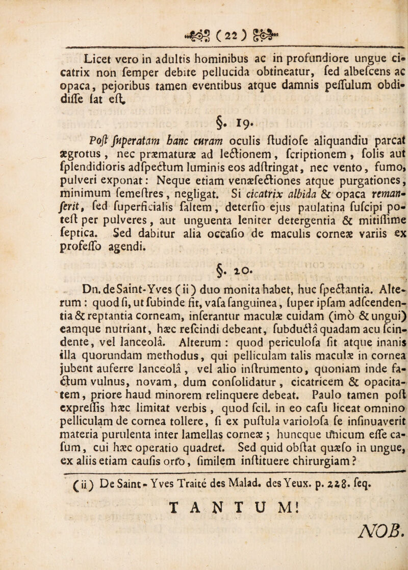 Licet vero in adultis hominibus ac in profundiore ungue ci« catrix non femper debite pellucida obtineatur, fed albefcens ac opaca, pejoribus tamen eventibus atque damnis peflulum obdi» difle fat efl; * §. 19. Pofi fnperatam hanc curam oculis ftudiofe aliquandiu parcat aegrotus, nec praematurae ad leftionem, fcriptionem , folis aut fplendidioris adfpedum luminis eos adrtringat, nec vento , fumo» pulveri exponat: Neque etiam venaefe&iones atque purgationes, minimum femedres, negligat. Si cicatrix albida & opaca reman- ferit, fed fuperficialis faltem, deterfio ejus paulatina fufcipi po« ted per pulveres, aut unguenta leniter detergentia & mitiflime feptica. Sed dabitur alia occafio de maculis corneae variis ex profeffo agendi. §. 10. Dn.deSaint-Yves (ii) duo monita habet, huc fpe£lantia. Alte¬ rum: quodfi,utfubinde fit, vafafanguinea, (uperipfam adfcenden- tia& reptantia corneam, inferantur maculae cuidam (imo & ungui) eamque nutriant, haec refcindi debeant, fubdu&a quadam acu fcin- dente, vel lanceola. Alterum : quod periculofa fit atque inanis illa quorundam methodus, qui pelliculam talis maculae in cornea jubent auferre lanceola , vel alio indrumento, quoniam inde fa¬ cium vulnus, novam, dum confolidatur, cicatricem & opacita¬ tem, priore haud minorem relinquere debeat. Paulo tamen pofi cxprefiis haec limitat verbis , quod fcil. in eo cafu liceat omnino pelliculam de cornea tollere, fi ex pudula variolofa fe infinuaverit materia purulenta inter lamellas corneae; huncque tfhicum efle ca- fum, cui haec operatio quadret. Sed quid obdat quaefo in ungue, ex aliis etiam caufis orft>, fimilem indituere chirurgiam ? •jm* ' • —m '■■■■■—■ ■ —— —■ 1 ■' '  ' *‘ * ■ r (ii) De Saint-Yves Traite des Malad. des Yeux. p. nZ. feq. TANTUM! NOB.