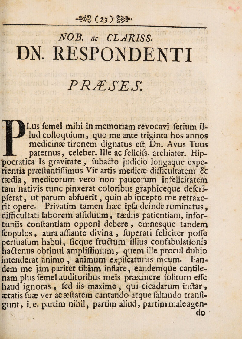 NOB. ac CLAR1SS. DN. RESPONDENTI PRAESES. PLus femel mihi in memoriam revocavi ferium il¬ lud colloquium, quo me ante triginta hos annos medicinae tironem dignatus eft, Dn. Avus Tuus paternus, celeber. Ille ac felicifs. archiater. Hip- pocratica Is gravitate, fuba&o judicio longaque expe¬ rientia praeftantiflimus Vir artis medicae difficultatem Sc taedia, medicorum vero non paucorum infelicitatem tam nativis tunc pinxerat coloribus graphiceque defcri- pferat, ut parum abfuerit, quin ab incepto me retraxe¬ rit opere. Privarim tamen hasc ipfa deinderuminatus, difficultati laborem affiduum, taediis patientiam, infor¬ tuniis conftantiam opponi debere, omnesque tandem fcopulos, aura afflante divina , fuperari feliciter poffe perfuafum habui, ficque fruflum illius confabulationis ha&enus obtinui ampliflimum, quem ille procul dubio intenderat animo , animum expifcaturus meum. Ean¬ dem me jam pariter tibiam inflare, eandemque cantile¬ nam plus femel auditoribus meis praecinere folitum efie haud ignoras, fed iis maxime , qui cicadarum inftar, aetatis fuae ver acaeftatem cantando atque faltando tranfi- gunt, i. e. partim nihil, partim aliud, partim male agen¬ do