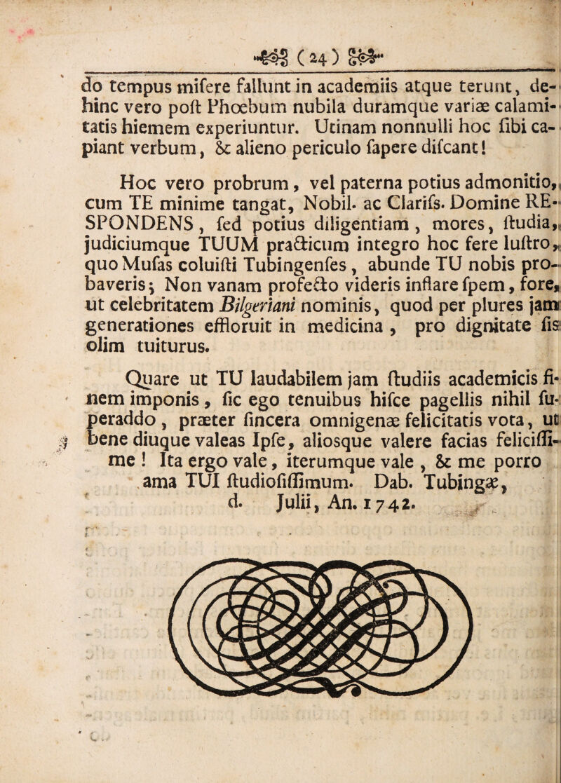 do tempus mifere fallunt in academiis atque terunt, de¬ hinc vero poft Phoebum nubila duramque variae calami¬ tatis hiemem experiuntur. Utinam nonnulli hoc fibi ca¬ piant verbum, Sc alieno periculo fapere difcant! Hoc vero probrum, vel paterna potius admonitio,, cum TE minime tangat, Nobil* ac Clarifs. Domine RE¬ SPONDENS , fed potius diligentiam, mores, ftudia,, judiciumque TUUM pra&icum integro hoc fere luftro» quo Mufas coluifti Tubingenfes, abunde TU nobis pro¬ baveris ; Non vanam profe&o videris inflare fpem, fore, ut celebritatem Bilgmani nominis, quod per plures jam generationes effloruit in medicina , pro dignitate fis olim tuiturus. Quare ut TU laudabilem jam ftudils academicis fi¬ nem imponis, fic ego tenuibus hifce pagellis nihil fu- peraddo, praeter fincera omnigenae felicitatis vota, uc bene diuque valeas Ipfe, aliosque valere facias felicifii- me ! Ita ergo vale, iterumque vale , & me porro ama TUI ftudiofiffimum. Dab. Tubingae, d. Julii, An. 1742. i •• 4.-. . ‘  '• / C -