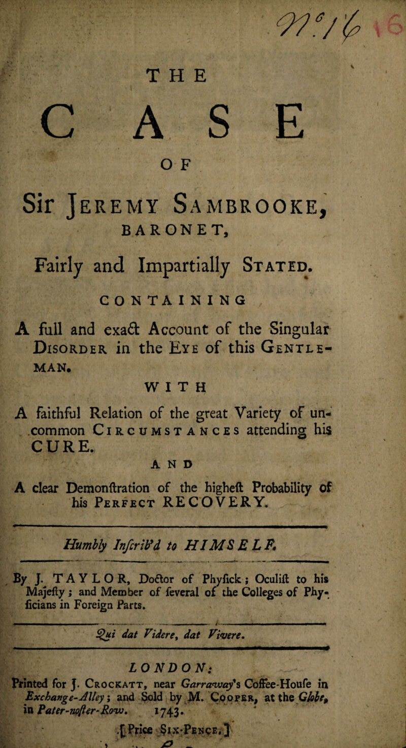 THE 9?‘/& CASE O F Sir Jeremy Sambrooke, BARONET, Fairly and Impartially Stated. CONTAINING A full and cxad Account of the Singular Disorder in the Eye of this Gentle¬ man. WITH A faithful Relation of the great Variety of un¬ common Circumstances attending his CURE. AND A clear Demonftration of the higheft Probability of his Perfect RECOVERY. Humbly Infer ib'd to HI MS ELF. By J. TAYLOR, Doftor of Phyfick; Oculifl to his Majefty ; and Member of feveral of the Colleges of Phy- ficians in Foreign Parts. Qui dat Videre, dat Vivere. LONDON: Printed for J. Crockatt, near Garraway's Coffee-Houfe in Exchange-Alley; and Sold by M. Cooper, at the Globe, in Fater-nofter-Row. 1743. .[Price Six-Pence.]