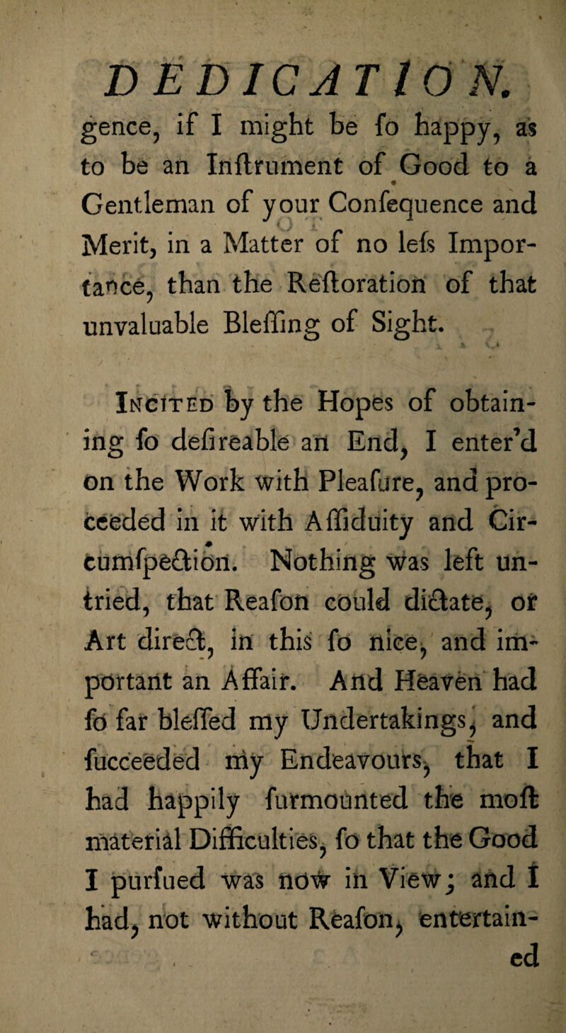 gence, if I might be fo happy, as to be an Inflrument of Good to a Gentleman of your Confequence and Merit, in a Matter of no lefs Impor¬ tance, than the Refloration of that unvaluable Bleffing of Sight. Incited by the Hopes of obtain¬ ing fo defireable an End, I enter’d on the Work with Pleafure, and pro¬ ceeded in it with Affiduity and Cir- eumfpe&ion. Nothing was left un¬ tried, that Reafon could dictate, or Art direct, in this fo nice, and im¬ portant an Affair. And Heaven had fo far bleffed my Undertakings, and fucceeded nay Endeavours, that I had happily futmounted the mod material Difficulties, fo that the Good I purfued was no# in View; and I had, not without Reafon, entertain- ■ ed