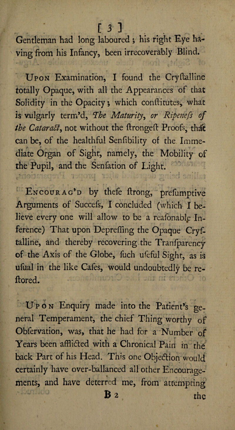 - , ^ ; . . . Gentleman had long laboured ; his right Eye ha¬ ving from his Infancy, been irrecoverably Blind. Upon Examination, I found the Cryftalline totally Opaque, with all the Appearances of that Solidity in the Opacity 5 which conftitutes, what is vulgarly term’d, 'The Maturity, or Ripenefs of the Cataract, not without the ftrongeft Proofs, thalt can be, of the healthful Senfibility of the Imme¬ diate Organ of Sight, namely, the Mobility of the Pupil, and the Senfation of Light. Encourag’d by thefe ftrong, preemptive Arguments of Succefs, I concluded (which I be¬ lieve every one will allow to be a reafonablp In¬ ference) That upon Deprefling the Opaque Cryf. talline, and thereby recovering the Tranfparency of the Axis of the Globe, fuch useful Sight, as is ufual in the like Cafes, would undoubtedly be re- ftored. Upon Enquiry made into the Patient’s ge¬ neral Temperament, the chief Thing worthy of Obfervation, was, that he had for a Number of Years been affiidted with a Chronical Pain in the back Part of his Head. This one Objection would certainly have over-ballanced all other Encourage¬ ments, and have deterred me, from attempting