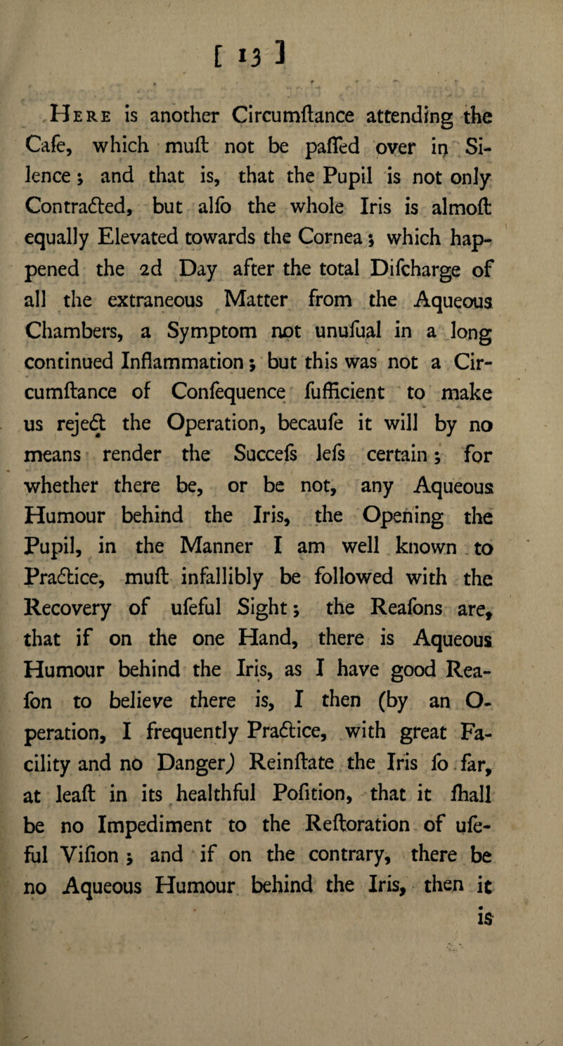 Here is another Circumftance attending the Cafe, which mull not be pafled over in Si¬ lence ; and that is, that the Pupil is not only Contracted, but alfo the whole Iris is almoft equally Elevated towards the Cornea *, which hap¬ pened the 2d Day after the total Difcharge of all the extraneous Matter from the Aqueous Chambers, a Symptom not unufual in a long continued Inflammation; but this was not a Cir¬ cumftance of Confequence fufficient to make us rejedt the Operation, becaufe it will by no means render the Succefs Jefs certain; for whether there be, or be not, any Aqueous Humour behind the Iris, the Opening the Pupil, in the Manner I am well known to Practice, muft infallibly be followed with the Recovery of ufeful Sight; the Reafons are, that if on the one Hand, there is Aqueous Humour behind the Iris, as I have good Rea- fon to believe there is, I then (by an O- peration, I frequently Practice, with great Fa¬ cility and no Danger,) Reinftate the Iris fo far, at leaft in its healthful Pofition, that it fhall be no Impediment to the Reftoration of ufe¬ ful Vifion 5 and if on the contrary, there be no Aqueous Humour behind the Iris, then it is