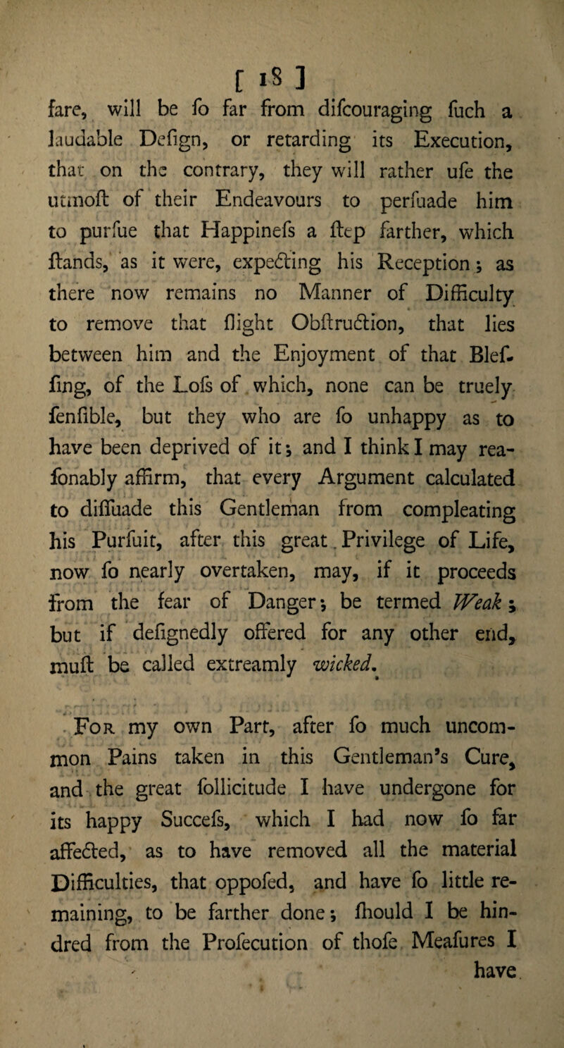 fare, will be fo far from difcouraging fuch a laudable Defign, or retarding its Execution, that on the contrary, they will rather ufe the utmofl of their Endeavours to perfuade him to purfue that Happinefs a ftep farther, which Hands, as it were, expecting his Reception; as there now remains no Manner of Difficulty to remove that flight Obftrudtion, that lies between him and the Enjoyment of that Blef- fing, of the Lofs of which, none can be truely fenfible, but they who are fo unhappy as to have been deprived of it; and I think I may rea- fonably affirm, that every Argument calculated to diffuade this Gentleman from compleating his Purfuit, after this great. Privilege of Life, now fo nearly overtaken, may, if it proceeds from the fear of Danger ; be termed Weak; but if defignedly offered for any other end, muff be called extreamly wicked. For my own Part, after fo much uncom¬ mon Pains taken in this Gentleman’s Cure, and the great follicitude I have undergone for its happy Succefs, which I had now fo far affedled, as to have removed all the material Difficulties, that oppofed, and have fo little re¬ maining, to be farther done; fliould I be hin- dred from the Profecution of thofe Meafures I have