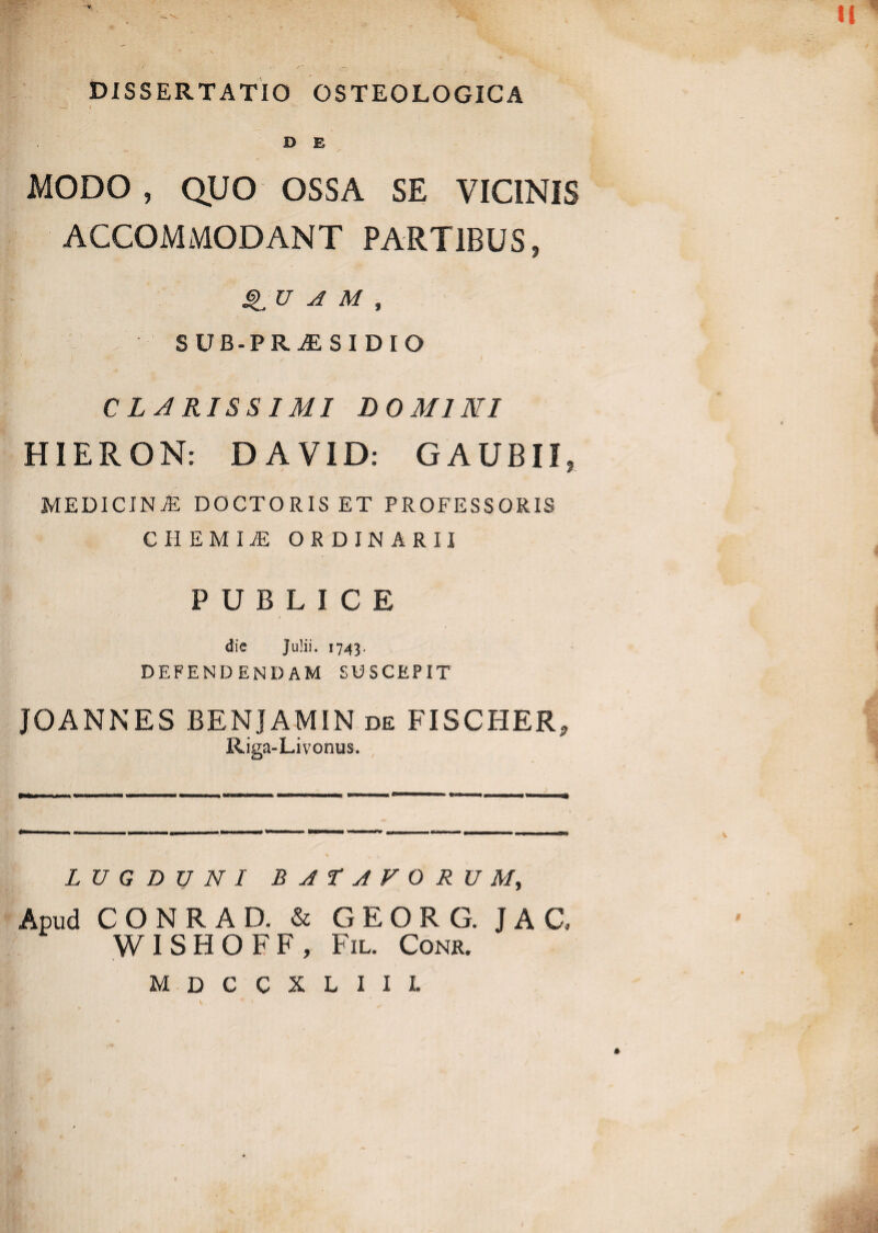 * .. - ' t( DISSERTATIO OSTEOLOGICA D E MODO , QUO OSSA SE VICINIS ACCOMMODANT PARTIBUS, QU A M , SUB-PRAESIDIO CLARISSIMI DOMINI a HIERON: DAVID: GAUBII, medicina: doctoriset professoris chemia: ordinarii • v * di PUBLICE die Julii. 1743. defendendam suscepit JOANNES BENJAMIN de FISCHER, Riga-Livonus. LUGDUNI BATAVORUM, Apud CONRAD. & GEORG. JAG WISHOFF, Fil. Conr. M D C C X L I I L