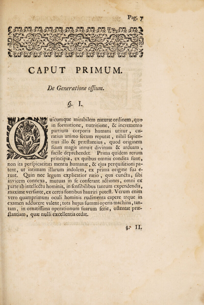 CAPUT PRIMUM. De Generatione ojjium. L uicumque mirabilem natura ordinem, quo in formatione, nutritione, incremento partium corporis humani utitur , cu¬ ratius animo fecum reputat, nihil fa pie ri¬ tius illo pneftantius, quod originem fuam magis innuit divinam Sc arduam , facile deprehendet. Prima quidem rerum principia, ex quibus omnia condita funt, non ita perfpicacitati mentis humanae, &C ejus perquihtioni pa¬ tent, ut intimam illarum indolem, ex prima origme fua e- ruat. Quin nec legum explicatior ratio , qua cunfla, £bi invicem connexa, mutuas in fe conferant aftiones, omni ex parte ab intelleftu hominis, in fenfibilibus tantum expendendis^ maxime verfante,ex certis fontibus hauriri poteft. Verum enim vero quamprimum oculi hominis rudimenta capere atque in examen adducere valent; tota hujus fummi operis machina,tan¬ tam , in ornatiffima operationum fuarum ferie, oftentat prae¬ stantiam , quae nulli excellentia cedat. IL