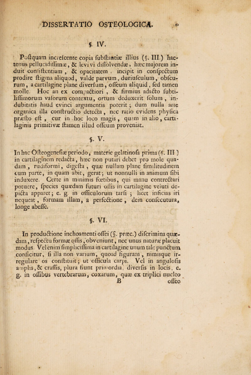 § IV. Polfquam increlcente copia fubftaiuiae illius (§. III.) hac¬ tenus pellucidiffimae, &: levi vi diflolvendae, haec majorem in¬ duit coniiftentiam , & opacitatem , incipit in confpedlum prodire ftigma aliquod, valde parvum, duriufcuium, obfcu- rum, a cartilagine plane diverfum, ofleum aliquid , fed tamen molle. Hoc an ex compariori , & firmius ada£to fubti- liffimorum vaforum contextu, ortum deduxerit folum , in¬ dubitatis haud evinci argumentis poterit ; dum nulla arte organica illa conflmdfcio detecta , nec ratio evidens phylica praeito eft , cur in hoc loco magis, quam in alio, carti¬ laginis primitivae flamen illud ofleum proveniat. \ V §. v. * • t ' - '<* In hac Oileogenefiae periodo, materie gektinofa prima (f. III) in cartilaginem redadta, haec non putari debet pro mole qua¬ dam , rudiformi, digefta , quae nullam plane flmilitudinem cum parte, in quam abit, gerat*, ut nonnulli in animum flhi induxere. Certe in minimis foetibus, qui manu contredlari potuere, fpecies quaedam futuri ollis in cartilagine veluti de- pidta apparet j e. g in ofliculorum tarfi ; licet inficias iri nequeat, formam illam, a perfe&ione , tiein confecutura, longe abefle. ; §. vi. In produ£lione inchoamenti oflei (§. praec.) di fer imi na quae» dam, refpedlu formae oflis,'obveniunt, nec unus naturse placuit modus. Vel enim fimpliciflimain cartilagine unum talepundtum conficitur, li illa non varium, quoad figuram, nimisque ir¬ regulare os continuit; ut oflicula carpi. Vel in angulolis amplis ,§C craflis, plura fiunt primordia,' divertis in locis, e. g, in offibus vertebrarum, coxarum, quae ex triplici nucleo B ofleo