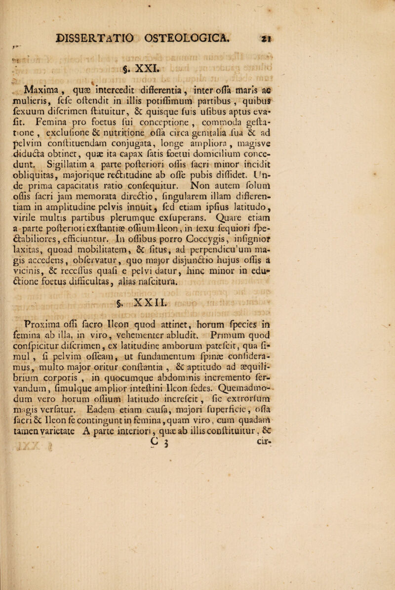§. XXI. -- ;,, n, t.« , ■,: ... -> v- * ^ • Maxima , quos intercedit differentia , inter offa maris ac mulieris, fefe offendit in illis potiflimum parribus , quibus fexuum difcrimen ftatuitur, &c quisque filis uffbus aptus eva- fit. Femina pro foetus fui conceptione , commoda geffa- tione , exclufione 8c nutritione offa circa genitalia .fu a & ad pelvim conffituendam conjugata, longe ampliora, magisve didudla obtinet, quas ita capax fatis foetui domicilium conce¬ dunt. Sigillatim a parte pofteriori offis facri minor incidit obliquitas, majorique re&itudine ab olle pubis diffidet. Un¬ de prima capacitatis ratio confequitur. Non autem folum offis facri jam memorata directio, ffngularem illam differen¬ tiam in amplitudine pelvis innuit, ied etiam ipfius latitudo, virile multis partibus plerumque exfuperans. Quare etiam a parte pofferioriexttantise offiumIleon, in iexu fequiori fpe- 6tabiliores, efficiuntur. In oflibus porro Coccygis, inffgniol* laxitas, quoad mobilitatem, Se fftus, ad perpendiculum ma¬ gis accedens, obfervatur, quo major disjundtio hujus offis a vicinis, 8c receflus quaff e pelvi datur, hinc minor in edu* ftione foetus difficultas, alias nafcitura. §. XXII. Proxima offi facro Ileon quod attinet, horum fpecics in femina ab illa, in viro, vehementer abludit. Primum quod confpicitur diicrimen, ex latitudine amborum patefcit, qua fi* rnul , fi pelvim ofleam, ut fundamentum fpinas confidera- mus, multo major oritur conflantia , Se aptitudo ad aequili¬ brium corporis , in quocumque abdominis incremento fer- vandum, fimulque amplior inteftini Ileon fedes. Quemadmo¬ dum vero horum offium latitudo increfcit, fic extrorfum magis verfatur. Eadem etiam caufa, majori fuperficie, offa facri Se Ileon fe contingunt in femina, quam viro, cum quadam tamen varietate A parte interiori > quae ab iliis conftituitur, Sc C 5 ar-