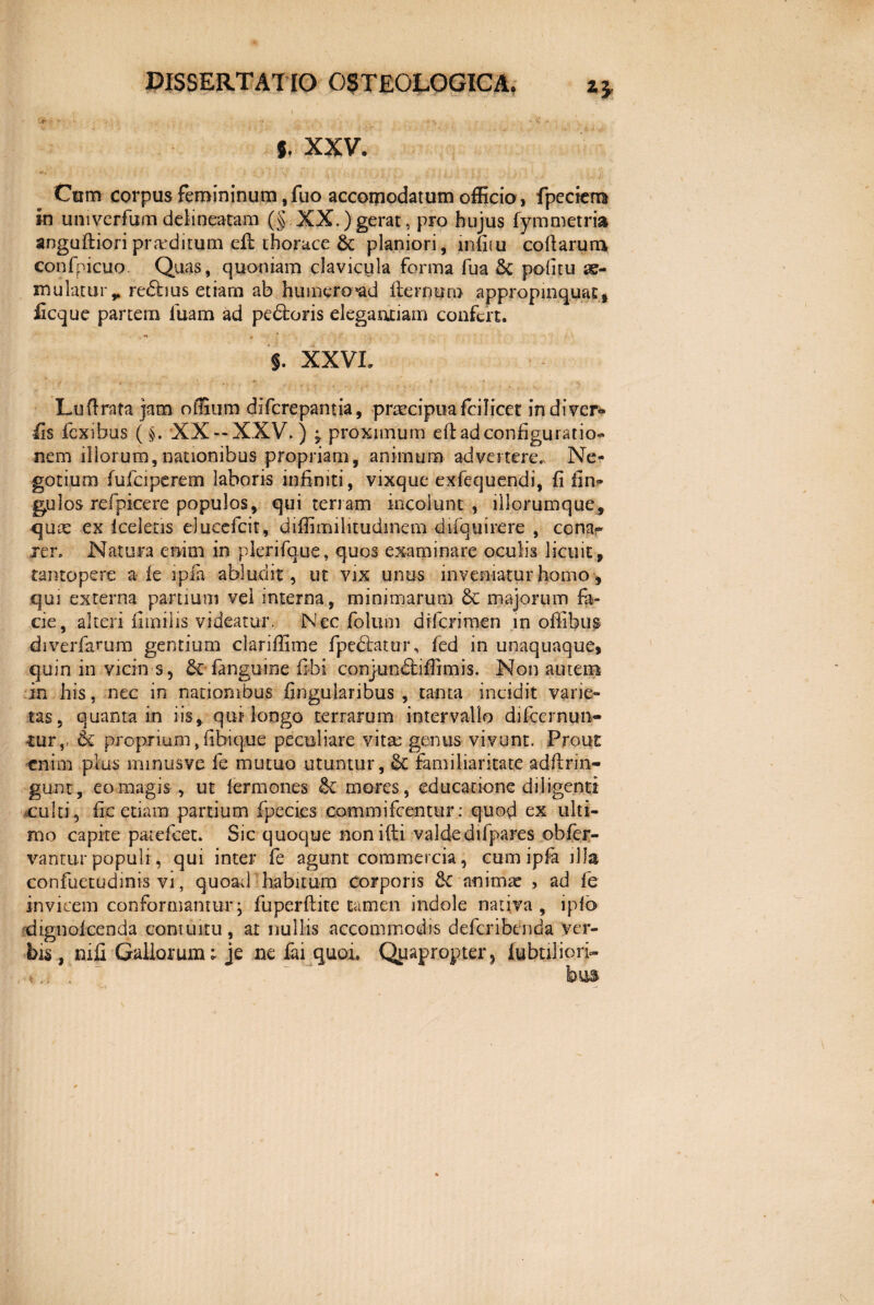 5. XXV. ' 1 ■ -• V v ' * V.4/ IJ u i''i|Jij:. *,m i il Ctrni corpus femininum ,fuo accorpodatum officio , fpecicm in umverfum delineatam (§ XX.)gerat , pro hujus fymmetris* anguftiori prarditum efb thorace & planiori, mfitu collarum confpicuo. Quas, quoniam clavicula forma fua 8c politu ae¬ mulatur r re£bus etiam ab humero *ad it er nuru appropinquat, iicque partem iuam ad pedtoris elegantiam confert. . §. XXVL Luflrata jam offium difcrepantia, pnecipuafcilicet indi ver* fis fexibus (§. XX — XXV.) ^ proximum eft ad configuratio¬ nem illorum, nationibus propriam, animum advertere. Ne¬ gotium fufeiperem laboris infiniti, vixque exfequendi, fi fin- gu 1 os refpicere populos, qui terram incolunt, illorumque, qute ex Iceletis elueefeit, diffimilitudmem difquirere , conar Ter. Natura enim in plerifque, quos examinare oculis licuit, tantopere a fe ipfe abludit, ut vix unus inveniatur homo, qui externa partium vel interna, minimarum & majorum fa¬ cie, alteri fimilis videatur. Nec folum diferimen in offibus diverfarum gentium clariffime fpe&atur, fed in unaquaque, quin in vicin s, & (anguine fibi conjundliffimis. Non autem in his, nec in nationibus lingularibus, tanta incidit varie¬ tas, quanta in iis, qui longo terrarum intervallo difcermm- tur,. & proprium , fibique peculiare vita: genus vivunt. Prout enim plus mmusve fe mutuo utuntur, St familiaritate adftrin- gunt, eo magis , ut fermones & mores, educatione diligenti culti, fic etiam panium fpecies commifcentttr: quod ex ulti¬ mo capite patefeet. Sic quoque nonifti valdedifpares obfer- vantur populi , qui inter fe agunt commercia, cum ipfa jJIa eonfuetudinis vi, quoad habitum corporis 8c animae , ad fe invicem conformantur; fuperftite tamen indole nativa, ipfo dignolcenda contuitu, ar nullis accommodis deferibenda ver¬ bis, nifi Gallorum; je ne fai quoi, Quapropter? (ubnliori-