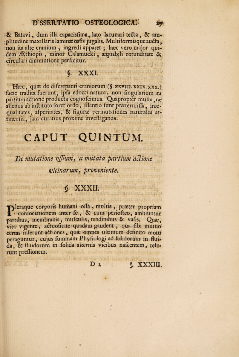 Batavi, dum illa capacisfima, lato lacunari tefta, & am¬ plitudine maxillaris laminae osfis jugalis, Multiformisque audta, non ita alte cranium , ingredi apparet; hax vero major qui- « »ri ^ * 1 • m * i • & . > » * ■ r §. XXXI. Ha?c, quae de diferepanti craniorum (§.xxym.xxix.xxx.) facie tradita fuerunt, ipfa edofti natura, non lingularium ita partium a&ione produda cognofcimus. Quapropter multa,ne alienus abinllitutoforet ordo, filentio funt praetermifla, inae¬ qualitates, afperitates, & liguri permutationes naturales at® Ementia, jam curatius proxime invelliganda. CAPUT QUINTUM. De mutatione vffiuni, a mutata patrium 'allione vicinarum, proveniente. * ■ .. ' ‘ ...... . . 'r > f XXXII. dem /Lthiopis , minor Calamucki, aequabili rotunditate circulari diminutione perficitur. PJeraque corporis humani offa , multis , praeter propriam confociationem inter fe , &c cum periofteo, ambiuntur partibus, membranis, mufculis, tendinibus & vafis. Qu*e, vita vigente, a&uofitate quadam gaudent , qua fibi mutuo certas inferunt a&iones,. quae oipnes ultimum definito motu peraguntur, cujus fummam Phyfiologi ad folidorum in flui* da, 6c fluidorum in folida alternis vicibus nafcentem, refe* runt preflionem. £ D z J. XXXIIL