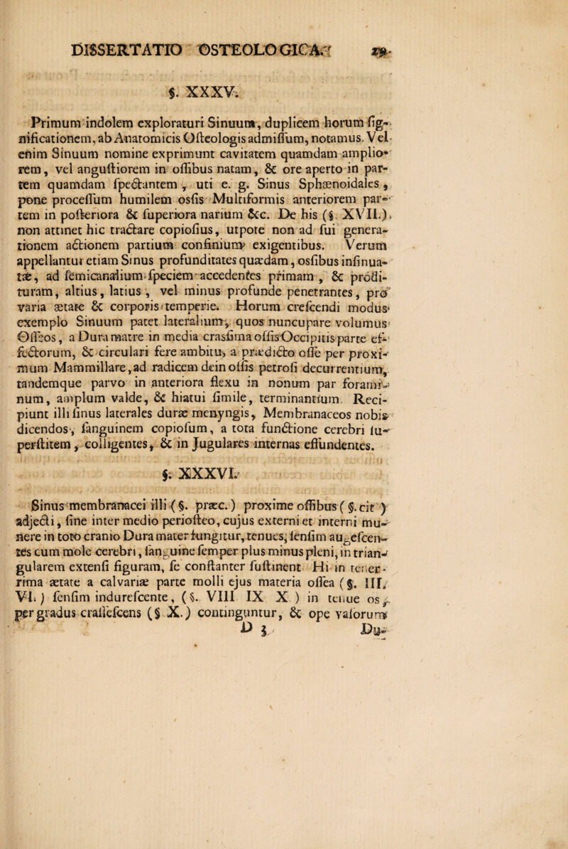 $. XXXV. Primum indolem exploraturi Sinuum , duplicem horum fig~ nificationem, ab Anatomicis Gfteologisadmiflum, notamus. Vei- enim Sinuum nomine exprimunt cavitatem quamdam amplio» rem, vel anguftiorem in oflfbus natam, Sc ore aperto in pari¬ tem quamdam fpe&antem , uti e. g« Sinus Sphaenoidales 9 pone procefliim humilem osfis Multiformis anteriorem par¬ tem in pofkriora &E fuperiora narium &c. De his ($. XVII.)> non attinet hic tra&are copiofius, utpote non ad fui genera¬ tionem a£tionem partium confinium* exigentibus. Verum appellanturetiam Sinus profunditatesquaedam, osfibusinfinua- tse, ad femicandium fpeciem accedentes primam , Sc prodi¬ turam , altius, latius , vel minus profunde penetrantes, pro varia aetate Z< corporis temperie* Horum crefcendi modus* exemplo Sinuum patet lateralium*, quos nuncupare volumus* Oileos, a Dura matre in media crasfima offis Occipitis parte efi*' fc&orum, & circulari fere ambitu, aprardidro ofle per proxi¬ mum Mammillare,ad radicem dein offis petrofi decurrentium, tandemque parvo in anteriora flexu in nonum par foramr- num, amplum valde, 6c hiatui fimile, terminantium. Reci¬ piunt illi imus laterales durae menyngis, Membranaceos nobi$ dicendos, languinem copiofum, a tota fun&ione cerebri lu« perftitem, colligentes* & in Jugulares internas effundentes. §. XXXVI. Sinus membranacei illi ( §. prxc.) proxime oflibus ( §. eit ) adjedi, fine inter medio periofteo, cujus externi et interni mu~ nere in toto cranio Dura mater fungitur, tenues, ienfim au^efcen- tts cum mole cerebri, (anguine femper plus minus pleni, in trian^ gularem extenfi figuram, fe confianter luftment Hi in tener- rima aetate a calvaria? parte molli ejus materia oflea (§:. IUV Vh ) fenfim indurefcente, ($. VIII IX X ) in tenue os,: per gradus ■craiJefcens (§ X.) continguntur, & ope valorum