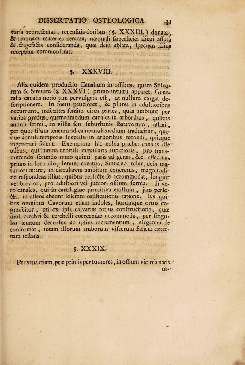 51 #ma repraefentat, recenfitis dotibus (§. XXXIII,) donata * 8c tanquam materies ceracea, inaequali fiiperficiei alicui aftufa & > frigefada confideranda, qqae dein ablata, fpeciem jIliu* receptam commonftraE, l Aba quidem productio Canalium in offibus , quam Sulco® rum 6c Sinuum (§. XXXVI) primo intuitu apparet. Gene¬ ralis canalis notio tam pervulgata eft, ut nullum exigat de- feriptionem. In foetu pauciores , Sc plures in adulnoribus occurrunt, nafcentes fenfim circa partes , quas ambiunt per varios gradus, quemadmodum canales in arboribus , quibus annuli ferrei , in villis feu fuburbanis Batavorum , affixi , • per quos filum aeneum ad campanulasardium traducitur, qui¬ que annuli temporis fucceflu in arboribus recondi, ipfisqus ingenerari folenc. Exemplum hic nobis prsebet canalis ille ©Ileus*, qui lamina orbitali mamillaris fupenoris , pro trans¬ mittendo fecundo ramo quinti paris ad genas, &c effidus, primo in loco illo, leniter cavatus, Sinus ad inftar,dein ma¬ turiori aetate, in circularem ambitum concretus , magnitudi- * ne refpondens illius, quibus perfode fe accommodat, longior 4 vel brevior, pro adultion vel juniori offiurn forma. Ii ve¬ ro canales, qufin cartilagine primitiva exiflunt, jam perfe- di, in offeos abeunt folemni osfifkationis ratione. Ex quE - bus omnibus Cavorum etiam indoles, horumque ortus co- gnofcitur , uti ex ipfa calvariae totius conftruddone , quae iboli cerebri 6c cerebelli coercendae accommoda, per fingu- los aetatum decurfus ad ipiius incrementum , eleganrer fe conformat, totam illorum amborum vifeerum faciem exter¬ nam teftans. 5. XXXIX. Per vkia etiam, prae primis per tumores, in offiurn vicinia natis t * v $