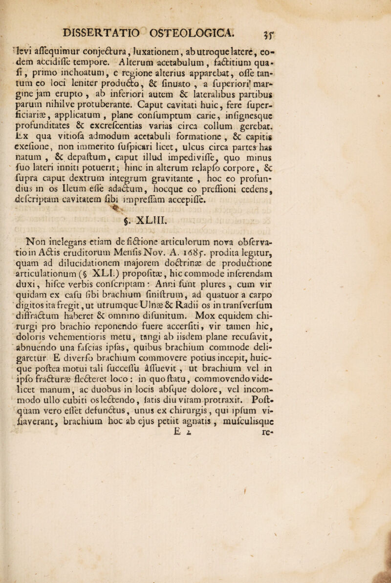 levi aflequimur conje&ura, luxationem, ab utroque latere, eo¬ dem accidi (Te tempore. Alterum acetabulum , fa&itium qua¬ li, primo inchoatum, c regione alterius apparebat, olle tan¬ tum eo loci leniter produ&o, 2c finu&to , a fuperiori! mar¬ gine jam erupto, ab inferiori autem lateralibus partibus parum nihilve protuberante. Caput cavitati huic, fere fuper- ficiariae, applicatum, plane confumptum carie, infignesquc profunditates 6c cxcrefcentias varias circa collum gerebat. Ex qua vitiofa admodum acetabuli formatione , capitis exeiione, non immerito fufpicari licet, ulcus circa partes-has natum, 5c depaftum, caput illud impediviffe, quo minus fuo lateri inniti potuerit; hinc in alterum relaplo corpore, fupra caput dextrum integrum gravitante , hoc eo profun¬ dius in os Ileum die adadtum, hocque eo preffioni cedens, defcripcam cavitatem fibi impreffam accepifle. §. XLIII. Non inelegans etiam defidtione articulorum nova obferva- tioin A6tis eruditorum Menis Nov. A. i68f. prodita legitur, quam ad dilucidationem majorem do<5lrinse de produdtionc articulationum (§ XLI.) propoitac, hic commode inferendam duxi, hifce verbis confcnptam • Anni funt plures , cum vir quidam ex cafu ibi brachium iniirum, ad quatuor a carpo digitos ita fregit, ut utrumque Ulnse & Radii os in tranfverfum diffradtum haberet & omnino difunitum. Mox equidem chi¬ rurgi pro brachio reponendo fuere accerfiti, vir tamen hic, doloris vehementioris metu, tangi ab iisdem plane recufavit, abnuendo una fafcias ipfas, quibus brachium commode deli¬ garetur E diverfo brachium commovere potius incepit, huic- que poftea motui tali fuccelfu &fluevit , ut brachium vel in ipfo fra&urae fle6teret loco : in quo Hatu, commovendo vide¬ licet manum, ac duobus in locis abfque dolore, vel incom¬ modo ullo cubiti osle&endo, latis diu viram protraxit. Pofl> quam vero elfet defundtus, unus ex chirurgis, qui lpfum vi- fiaveranc, brachium hoc ab ejus petiit agnatis, mufculisquc E l re- V