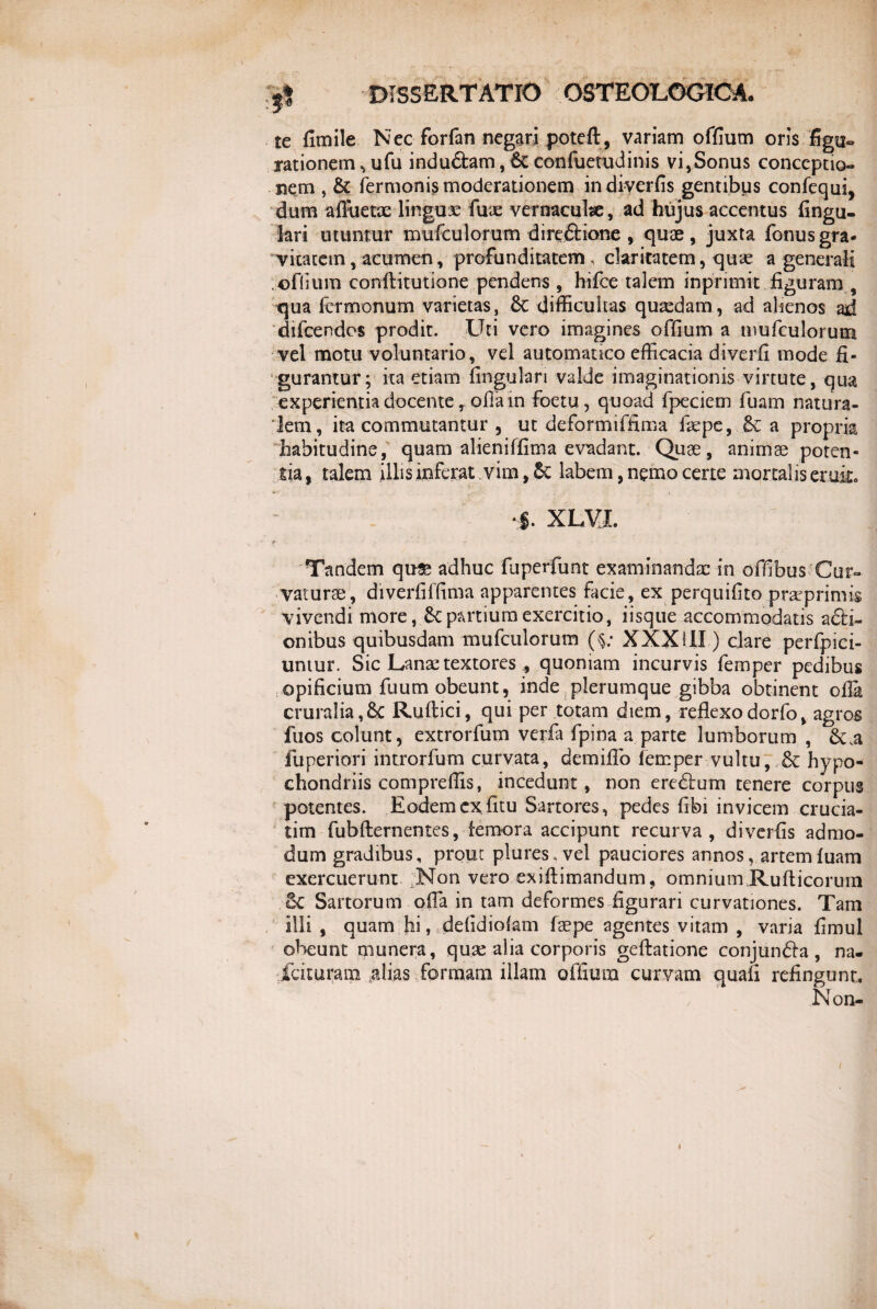 Jl te fimile Nec forfan negari poteft, variam offium oris figu¬ rationem vufu induftam, 6c confuetudinis vi,Sonus conceptio¬ nem , & Termonis moderationem indiverfis gentibus confequi, dum afluetae lingux fux vernaeuhe, ad hujus accentus lingu¬ lari utuntur muTculorum direftione , quae, juxta Tonus gra¬ vitatem, acumen, profunditatem, claritatem, qux a generali ©flium conftitutione pendens , hifce talem inprimit figuram , qua Termonum varietas, 6c difficultas quxdam, ad alienos ad dilcendos prodit. Uti vero imagines offium a muTculorum vel motu voluntario, vel automauco efficacia diverfi mode fi¬ gurantur; ita etiam lingulari valde imaginationis virtute, qua experientia docente, ofiain foetu, quoad Tpeciem Tuam natura¬ lem, ita commutantur 5 ut deFormiTfima Ikpe, a propria habitudine, quam alieniTfima evadant. Quae, animae poten¬ tia, talem illis inferat. vim,.& labem, nemo certe mortalis eruit. $. XLVX Tandem quse adhuc fuperfunt examinandae in ofiibus Cur¬ vaturae, diverlilfima apparentes facie, ex perquilito prarprimis vivendi more, & partium exercitio, iisque accommodatis a£H- onibus quibusdam mufculorum (§; XXXIII ) clare perfpici- untur. Sic Lanx textores , quoniam incurvis femper pedibus opificium fuum obeunt, inde plerumque gibba obtinent ofia cruralia,6c Rullici, qui per totam diem, reflexodorfo, agros fuos colunt, extrorfum verla fpina a parte lumborum , &.a fuperiori introrfum curvata, demiflo lemper vultu, £c hypo¬ chondriis compreffis, incedunt, non eredtum tenere corpus potentes. Eodem exfitu Sartores, pedes fibi invicem crucia- tim fubfternentes, femora accipunt recurva, diverfis admo¬ dum gradibus, prout plures, vel pauciores annos, artemfuam exercuerunt Non vero exiftimandum, omnium Rufticorum 6c Sartorum olla in tam deformes figurari curvationes. Tam illi , quam hi, ddidiolam Taepe agentes vitam , varia fimul obeunt munera, qux alia corporis geftatione conjundla, na- fcituram ,alias formam illam offium curvam quali refingunt. Non-