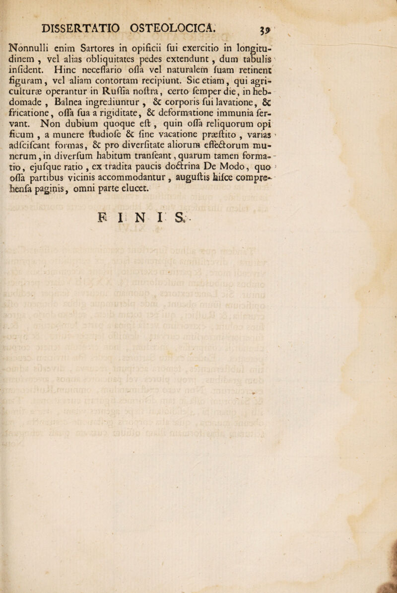 '•V* • i ‘ • “N. •' V* t-4 Nonnulli enim Sartores in opificii fui exercitio in longitu¬ dinem , vel alias obliquitates pedes extendunt, dum tabulis infident. Hinc necefiario ofia vel naturalem luam retinent figuram, vel aliam contortam recipiunt. Sic etiam, qui agri¬ culturae operantur in Rufiia noftra, certo femper die, in heb¬ domade , Balnea ingrediuntur , & corporis fui lavatione, & fricatione, ofia fua a rigiditate, 6c deformatione immunia fer¬ vant. Non dubium quoque eft , quin ofia reliquorum opi ficum , a munere ftudiofe 6c fine vacatione praeftito , varias * adfcifcant formas, 8c pro diverfitate aliorum efle&orum mu¬ nerum, in diverfum habitum tranfeant, quarum tamen forma- - tio, ejufque ratio , ex tradita paucis doftrina De Modo, quo 5 ofia partibus vicinis accommodantur, auguftis hilce compte- henfa paginis, omni parte elucet. E F N I