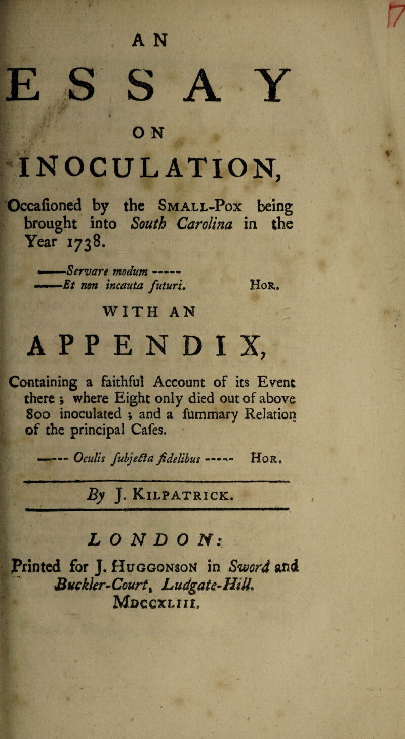 ESSAY O N INOCULATION, Occalioned by the Small-Pox being brought into South Carolina in the Year 1738. Servare modum- ----Et non incauta futurL HoR. WITH AN APPENDIX, Containing a faithful Account of its Event there > where Eight only died out of above 800 inoculated •, and a fummary Relation of the principal Cafes. —— Oculis fubjefta fidelibus — Hor8 By J. Kilpatrick. LONDON: Printed for J. Huggonson in Sword and Buckler-Court% hudgate-Hiti. Mdcgxlhi,