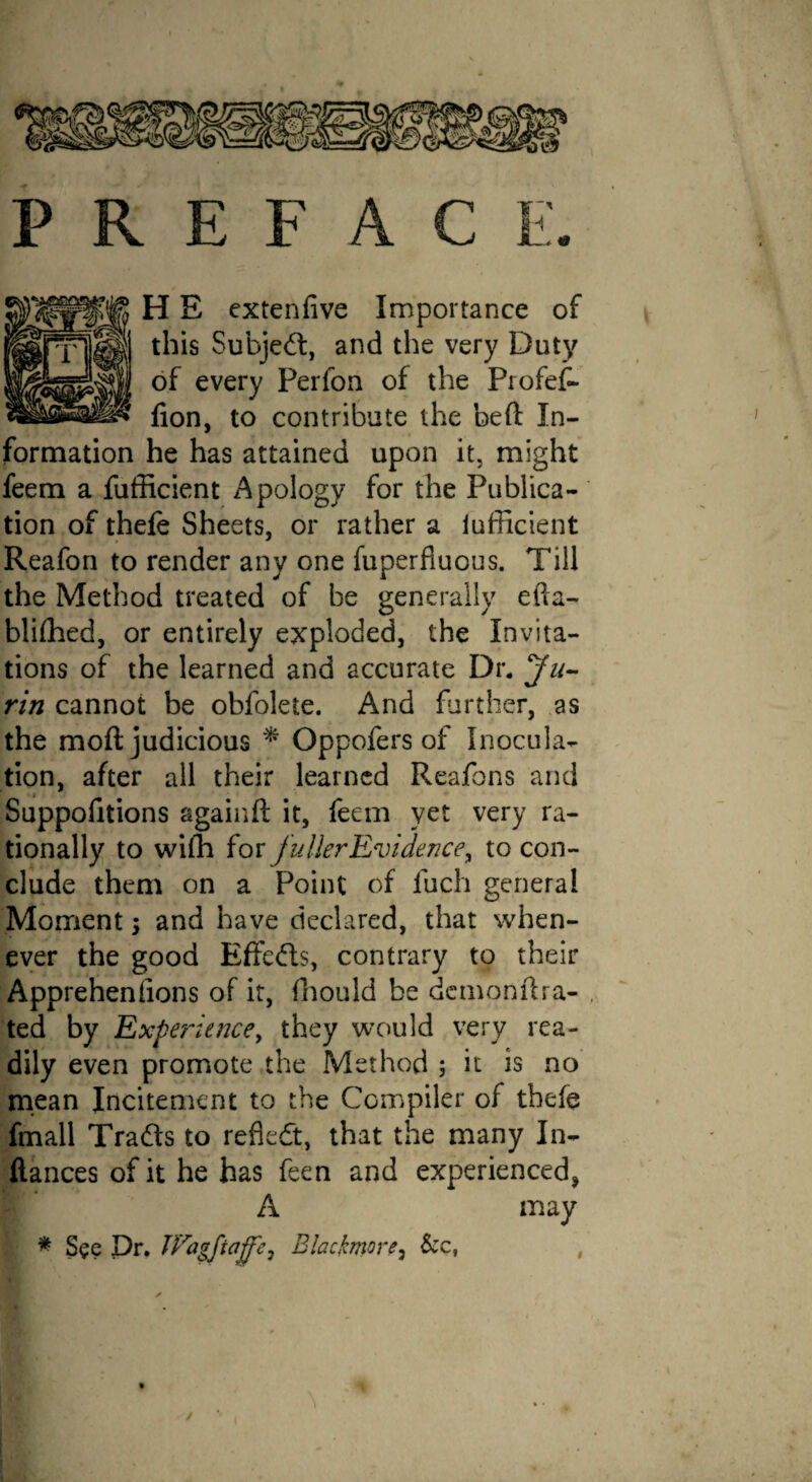 PREFACE. H E extenfive Importance of this Subject, and the very Duty of every Perfon of the Profef- fion, to contribute the beft In¬ formation he has attained upon it, might feem a fufficient Apology for the Publica¬ tion of thefe Sheets, or rather a iufficient Reafon to render any one fuperfluous. Till the Method treated of be generally efta- blifhed, or entirely exploded, the Invita¬ tions of the learned and accurate Dr. Ju- rin cannot be obfolete. And further, as the moft judicious * Oppofers of Inocula¬ tion, after all their learned Reafons and Suppofitions againft it, feem yet very ra¬ tionally to wiflh for fuller Evidence) to con¬ clude them on a Point of fuch general Moment; and have declared, that when¬ ever the good Effects, contrary to their Apprehenfions of it, fhould be demon ft ra¬ ted by Experience, they would very rea¬ dily even promote the Method ; it is no mean Incitement to the Compiler of thefe fmall Tra&s to reflect, that the many In- ftances of it he has feen and experienced^ - * A may * See Dr. Wagfiapfe^ Blackmore3 &c, ,