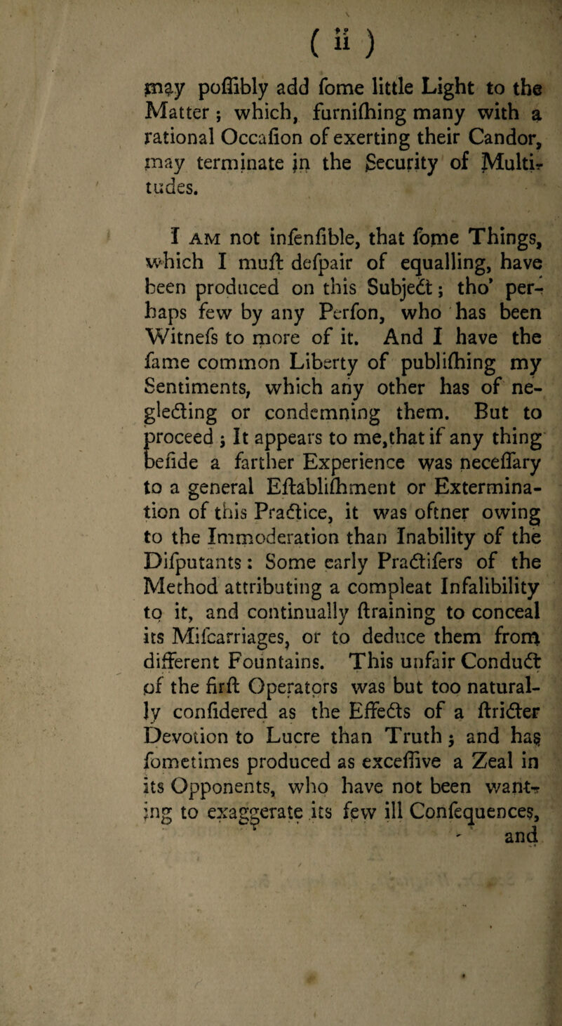 m^y poffibly add fome little Light to the Matter; which, furnifhing many with a rational Occafion of exerting their Candor, may terminate in the Security of JVlultir tudes. I am not infenfible, that fome Things, which I muft defpair of equalling, have been produced on this Subjed; tho* per¬ haps few by any Perfon, who has been Witnefs to more of it. And I have the fame common Liberty of publifhing my Sentiments, which any other has of ne- gleding or condemning them. But to proceed ; It appears to me,that if any thing oefide a farther Experience was neceflary to a general Eftablifliment or Extermina¬ tion of this Pradice, it was oftner owing to the Immoderation than Inability of the Difputants: Some early Pradifers of the Method attributing a compleat Infalibility to it, and continually draining to conceal its Milcarriages, or to deduce them from different Fountains. This unfair Condud pf the iirft Operators was but too natural¬ ly confidered as the Effeds of a ftrider Devotion to Lucre than Truth 5 and ha§ fometimes produced as excellive a Zeal in its Opponents, who have not been want-r jng to exaggerate its few ill Confequences,