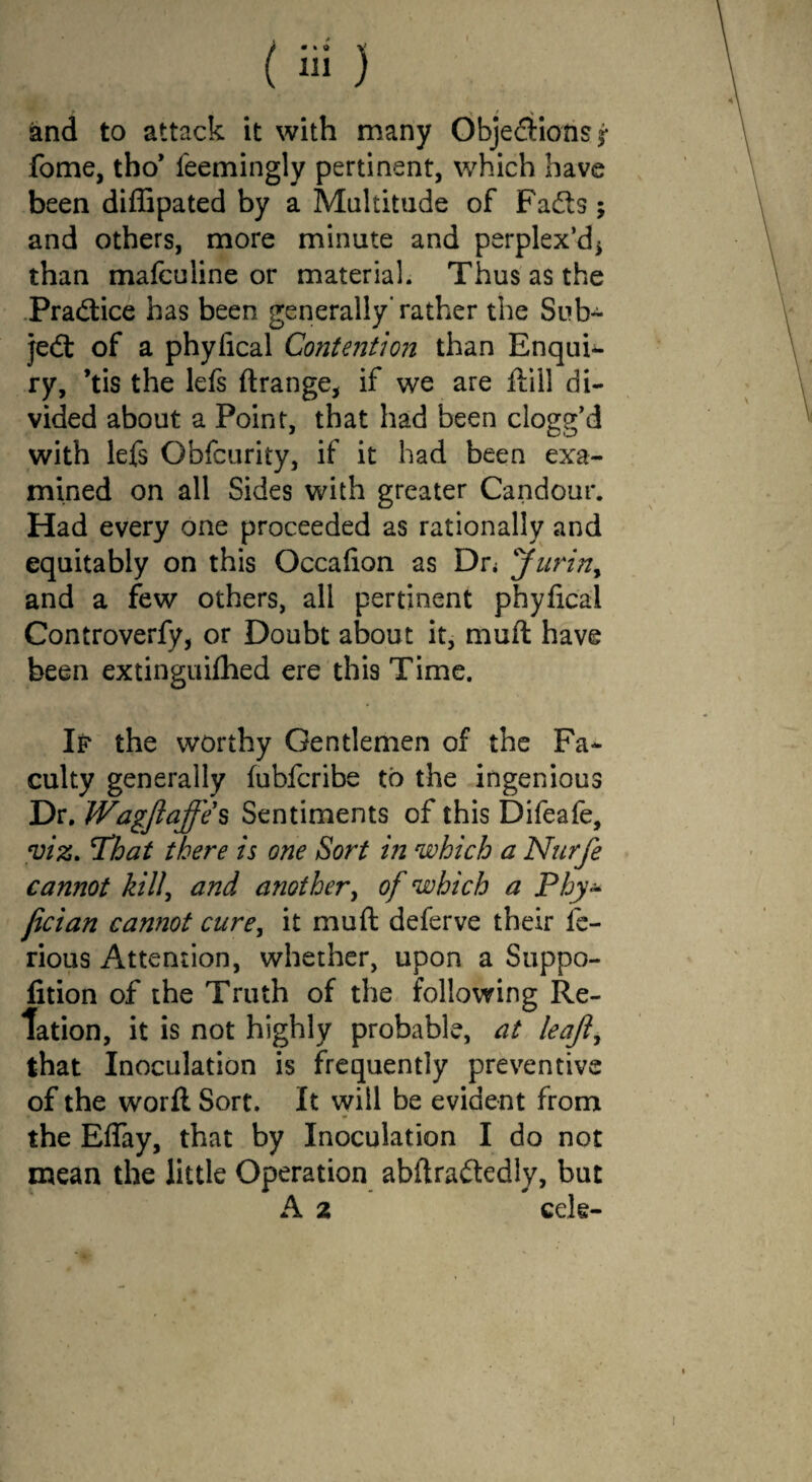 •t / s and to attack it with many Obje&ionsj- fome, tho* feemingly pertinent, which have been diffipated by a Multitude of Fadts; and others, more minute and perplex’d* than mafculine or material. Thus as the Pradtice has been generally'rather the Sub- jedt of a phylical Contention than Enquh- ry, ’tis the lefs ftrange, if we are ftill di¬ vided about a Point, that had been clogg’d with lefs Obfcurity, if it had been exa¬ mined on all Sides with greater Candour. Had every one proceeded as rationally and equitably on this Occafion as Dn Jurin> and a few others, all pertinent phyfical Controverfy, or Doubt about it, muft have been extinguifhed ere this Time. If the worthy Gentlemen of the Fa¬ culty generally fubfcribe to the ingenious Dr. Wagjiajfe's Sentiments of this Difeafe, viz. That there is one Sort in which a Nurfe cannot kill\ and another, of which a Phy- jician cannot curey it muft deferve their fe- rious Attention, whether, upon a Suppo- fition of the Truth of the following Re¬ lation, it is not highly probable, at leaft, that Inoculation is frequently preventive of the worft Sort. It will be evident from the Eflay, that by Inoculation I do not mean the little Operation abftradtedly, but A 2 cele-