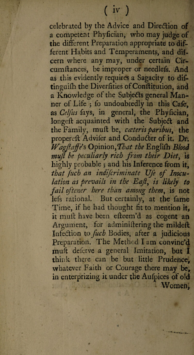 ( k ) ] celebrated by the Advice and Direction of a competent Phyfician, who may judge of the different Preparation appropriate to dif¬ ferent Habits and Temperaments, and dif- cern where any may, under certain Cir- cumflances, be improper or needlefs. And as this evidently requires a Sagacity to di£ tinguifh the Diverfities of Confutation, and a Knowledge of the Subjeds general Man¬ ner of Life 5 fo undoubtedly in this Cafe, as Celfus fays, in general, the Phyfician, longeft acquainted with the Subjed and the Family, muff be, cceterisparibus, the propereft Advifer and Conduder of it* Dr; Wagjlajfe's Opinion,That the Englifh Blood mufl be peculiarly rich from their Diet, is highly probable ; and his Inference from it, that fuch an indifcriminate UJe of Inocu¬ lation as prevails in the Eafl^ is likely to fail oftener here than among them> is not lets rational. But certainly, at the fame Time, if he had thought fit to mention it, it muff have been efteem’d as cogent an Argument, for administering the mildeft Infedion to fuch Bodies, after a judicious Preparation. The Method I am convinc’d muft deferve a general Imitation, but I think there can be but little Prudence, whatever Faith or Courage there may be, in enterprizing it under the Aufpices of old Women, i % * * #
