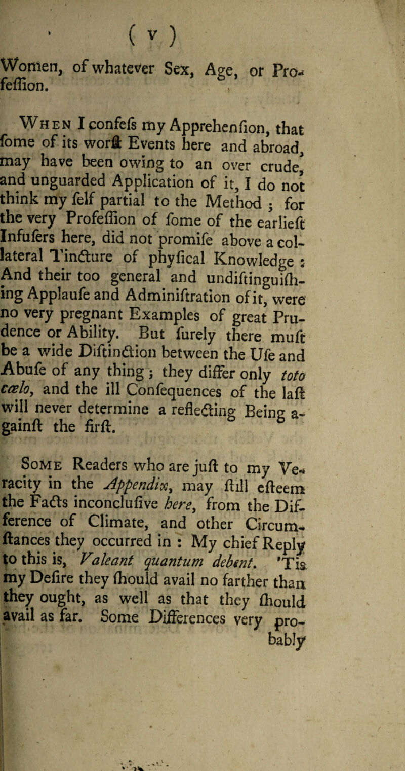 Women, of whatever Sex, Age, or Pro- feffion. 6 When Iconfefs my Apprehenfion, that fome of its word Events here and abroad, may have been owing to an over crude5 and unguarded Application of it, I do not think my felf partial to the Method ; for the very Profeflion of fome of the earlieft Infufers here, did not promife above a col¬ lateral Tindture of phyfical Knowledge ; And their too general and undiftinguilh- ing Applaufe and Adminiftration of it, were no very pregnant Examples of great Pru¬ dence or Ability. But furely there muft be a wide Diftindtion between the Ufe and Abufe of any thing ; they differ only toto ccelo, and the ill Confequences of the laft will never determine a reflecting Being a- gainft the firft. ° b Some Readers who are juft to my Ve¬ racity in the Appendix, may ftill cfteem the Fadts inconclufive here, from the Dif¬ ference of Climate, and other Circum- ftances they occurred in : My chief Reply to this is, Valeant quantum debtnt. 'Tis my Defire they ftiould avail no farther than they ought, as well as that they ftiould avail as far. Some Differences very pro¬ bably