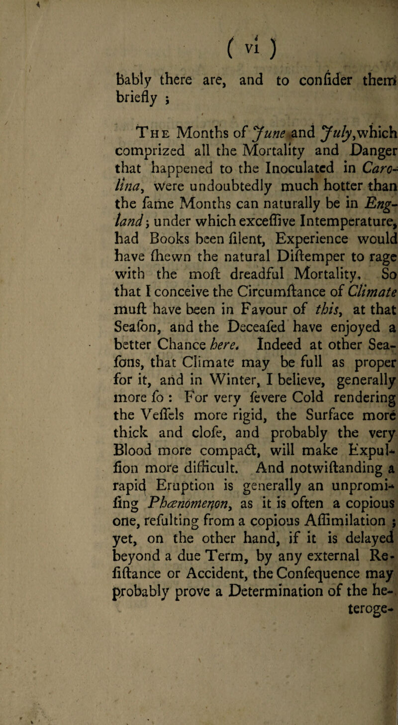 bably there are, and to confider therri briefly ; t • , \ * * The Months of June and July,which comprized all the Mortality and Danger that happened to the Inoculated in Caro¬ lina, were undoubtedly much hotter than the fame Months can naturally be in Eng¬ land under which exceffive Intemperature, had Books been filent, Experience would have (hewn the natural Diftemper to rage with the moft dreadful Mortality, So that I conceive the Circumftance of Climate muff have been in Favour of this, at that Sealon, and the Deceafed have enjoyed a better Chance here* Indeed at other Sea- fans, that Climate may be full as proper for it, and in Winter, I believe, generally more fo : For very fevere Cold rendering the Veflels more rigid, the Surface more thick and clofe, and probably the very Blood more compact, will make Expul* lion more difficult. And notwiftanding a rapicj Eruption is generally an unpromi* fing Phaenomerjon, as it is often a copious one, refulting from a copious Affimilation ; yet, on the other hand, if it is delayed beyond a due Term, by any external Re- fiftance or Accident, the Confequence may probably prove a Determination of the he- teroge*