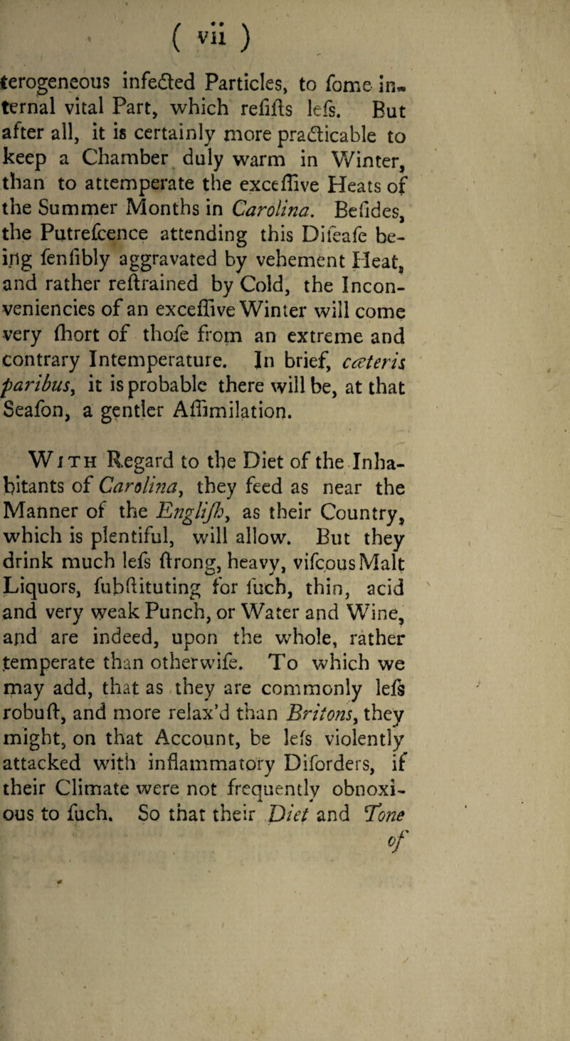 (erogeneous infeded Particles, to fome in* ternal vital Part, which refills lefs. But after all, it is certainly more pradicable to keep a Chamber duly warm in Winter, than to attemperate the exceffive Heats of the Summer Months in Carolina. Befides, the Putrefcence attending this Difeafe be¬ ing fenfibly aggravated by vehement Heat, and rather retrained by Cold, the Incon- veniencies of an exceffive Winter will come very ffiort of thofe from an extreme and contrary Intemperature. In brief, cceteris paribus, it is probable there will be, at that Seafon, a gentler Affimilation. With Regard to the Diet of the Inha¬ bitants of Carolma, they feed as near the Manner of the Engiijh, as their Country, which is plentiful, will allow. But they drink much lefs flrong, heavy, vifcousMalt Liquors, fubflituting for iuch, thin, acid and very weak Punch, or Water and Wine, and are indeed, upon the whole, rather temperate than other wife. To which we may add, that as they are commonly lefs robuft, and more relax’d than Britons, they might, on that Account, be lefs violently attacked with inflammatory Diforders, if their Climate were not frequently obnoxi¬ ous to fuch. So that their Diet and Tone of