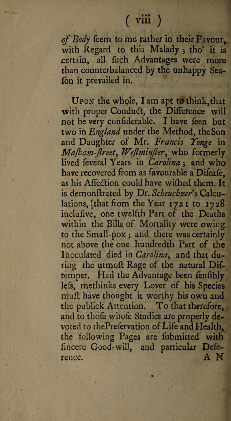C via) • *\ . f * 'T » * N ■A . , '•* * »*, ;• • !►, p-t •• of Body feem to me rather in their Favour, with Regard to this Malady $ tho* it is certain, all fuch Advantages were more than counterbalanced by the unhappy Sea- fon it prevailed in. Upon the whole, lam apt to think,that with proper Conduct, the Difference will not be very confiderable. I have feen but two in England under the Method, the Son and Daughter of Mr. Francis Tonge in Majham-ftreet, Wejlminjler y who formerly lived feveral Years in Carolina $ and who have recovered from as favourable a Difeafe, as his Affection could have wifhed them. It is demonftrated by Dr. Scheuchzer's Calcu¬ lations, [that from the Year 172 1 to 1728 inclufive, one twelfth Part of the Deaths within the Bills of Mortality were owing to the Small-pox ; and there was certainly not above the one hundredth Part of the Inoculated died in Carolina, and that du¬ ring the utmoft Rage of the natural Dif- temper. Had the Advantage been fenfibly lefs, methinks every Lover of his Species muft have thought it worthy his own and the publick Attention. To that therefore, and to thofe whofe Studies are properly de¬ voted to thePrefervation of Life and Health, the following Pages are fubmitted with fincere Good-will, and particular Defe¬ rence. A N
