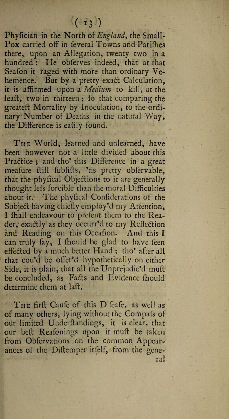 \ ( >3 ) Phyfician in the North of England, the Small - Pox carried off in feveral Towns and Parifhes there, upon an Allegation, twenty two in a hundred: He obferves indeed, that at that Seafon it raged with more than ordinary Ve¬ hemence. But by a pretty exaCt Calculation, it is affirmed upon a Medium to kill, at the lead, two in thirteen ; lb that comparing the greateft Mortality by inoculation, to the ordi¬ nary Number of Deaths in the natural Way, the Difference is eafiiy found. The World, learned and unlearned, have been however not a little divided about this Practice ; and tho’ this Difference in a great meafure ftill fubfifts, ’tis pretty obfervable, that the phyfical Obje&ions to it are generally thought Jeffs forcible than the moral Difficulties about it. The phyfical Confiderations of the SubjeCt having chiefly employ’d my Attention, I ffhall endeavour to prefent them to the Rea¬ der,' exaCtly as they occurr’d to my Reflection and Reading on this Occafion. And this I can truly fay, I ffiould be glad to have feen effeCled by a much better Hand ; tho’ after all that cou’d be offer’d hypothetically on either Side, it is plain, that all the Unprejudic’d muff be concluded, as FaCts and Evidence Ihould determine them at laft. The firfb Caufe of this DTeafe, as well as of many others, lying without the Compafs of our limited Underftandings, it is clear, that our bed Reafonings upon it muff be taken from Obfervations on the common Appear¬ ances of the Diftemper itfelf, from the gene¬ ral