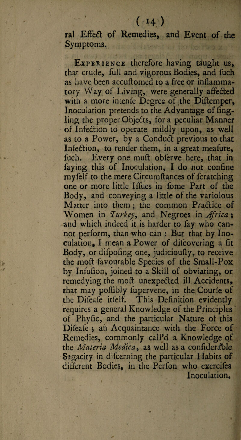 ( H) ral Effedt of Remedies, and Event of the Symptoms. Experience therefore having taught us, that crude, full and vigorous Bodies, and fuch as have been accuftomed to a free or inflamma¬ tory Way of Living, were generally affected with a more intenfe Degree of the Diftemper, Inoculation pretends to the Advantage of Ang¬ ling the proper Objedts, for a peculiar Manner of Infedtion to operate mildly upon, as well as to a Power, by a Condudt previous to that Infedtion, to render them, in a great meafure, fuch. Every one muft obferve here, that in faying this of Inoculation, I do not confine myfelf to the mere Circumftances of fcratching one or more little Ifliies in £bme Part of the Body, and conveying a little of the variolous Matter into them; the common Pradtice of Women in Turkey, and Negroes in Africa ; and which indeed it is harder to fay who can¬ not perform, than who can : But that by Ino¬ culation, I mean a Power of dilcovering a fit Body, or difpofing one, judicioufly, to receive the molt favourable Species of the Small-Pox by Infuflon, joined to a Skill of obviating, or remedying the moil unexpedted ill Accidents, that may poflibly fupervene, in the Courle of the Difeafe itfelf. This Definition evidently requires a general Knowledge of the Principles of Phyflc, and the particular Nature of this Difeafe *, an Acquaintance with the Force of Remedies, commonly call’d a Knowledge Qf the Materia Medic a, as well as a confldeHble Sagacity in difcerning the particular Habits of different Bodies, in the Perfon who exercifes Inoculation. s