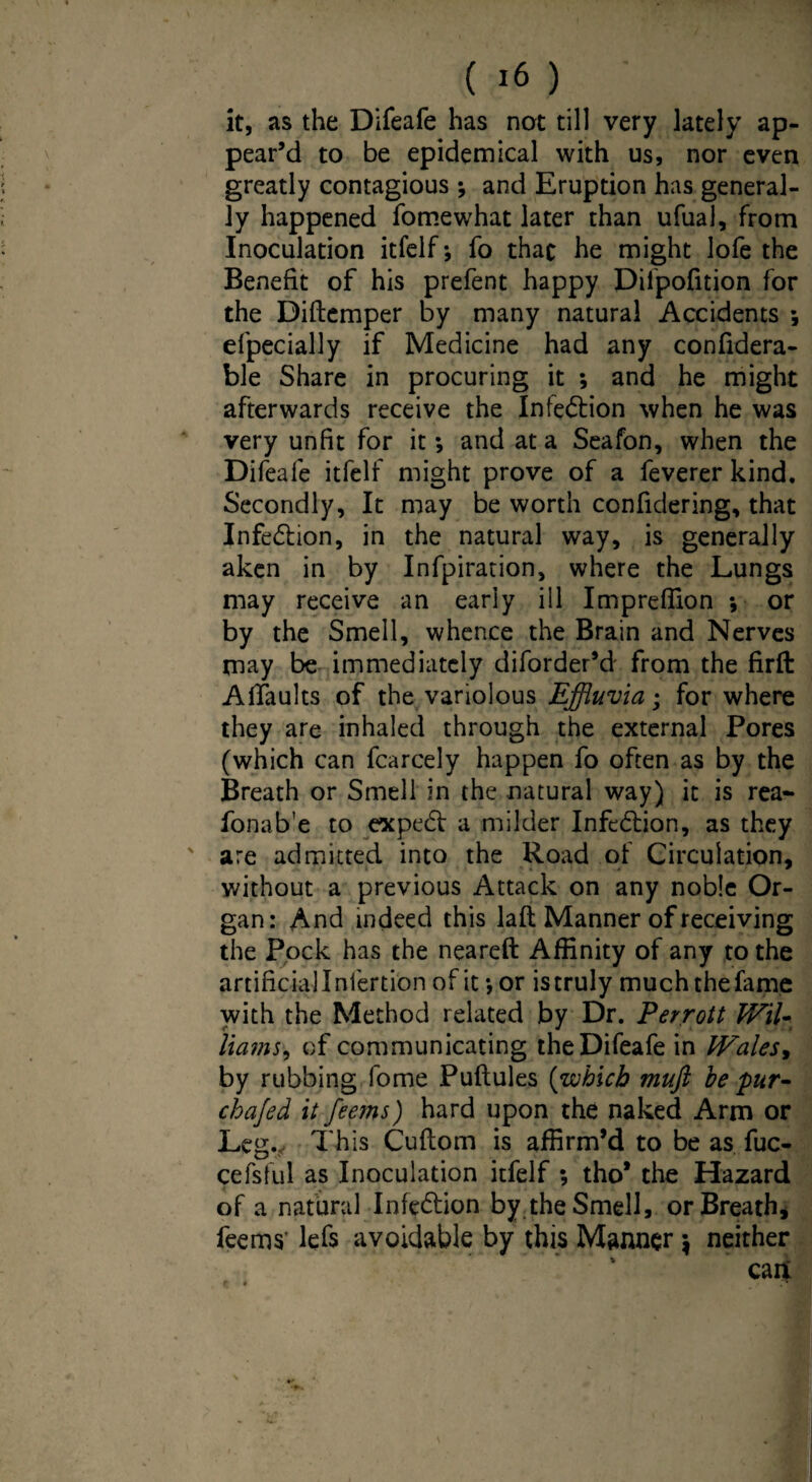 it, as the Difeafe has not till very lately ap¬ pear’d to be epidemical with us, nor even greatly contagious ; and Eruption has general¬ ly happened fomewhat later than ufual, from Inoculation itfelf; fo that he might lofe the Benefit of his prefent happy Dilpofition for the Diftemper by many natural Accidents *, efpecially if Medicine had any confidera- ble Share in procuring it ; and he might afterwards receive the Infedion when he was very unfit for it *, and at a Seafon, when the Difeafe itfelf might prove of a feverer kind. Secondly, It may be worth confidering, that Infection, in the natural way, is generally aken in by Infpiration, where the Lungs may receive an early ill Impreflion •, or by the Smell, whence the Brain and Nerves may be immediately diforder’d from the firft Affaults of the variolous Effluvia; for where they are inhaled through the external Pores (which can fcarcely happen fo often as by the Breath or Smell in the natural way) it is rea- fonab’e to exped a milder Infedion, as they are admitted into the Road of Circulation, without a previous Attack on any noble Or¬ gan: And indeed this lafl; Manner of receiving the Pock has the neareft Affinity of any to the artificial Inlertion of it; or is truly much the fame with the Method related by Dr. Perrott Wil- Hams, of communicating the Difeafe in lVales> by rubbing fome Puftules (which muft be pur- chafed it fee?ns) hard upon the naked Arm or Leg.? This Cuftom is affirm’d to be as fuc- cefsful as Inoculation itfelf ; tho* the Hazard of a natural Infedion by.the Smell, or Breath* feems’ lefs avoidable by this Manner $ neither
