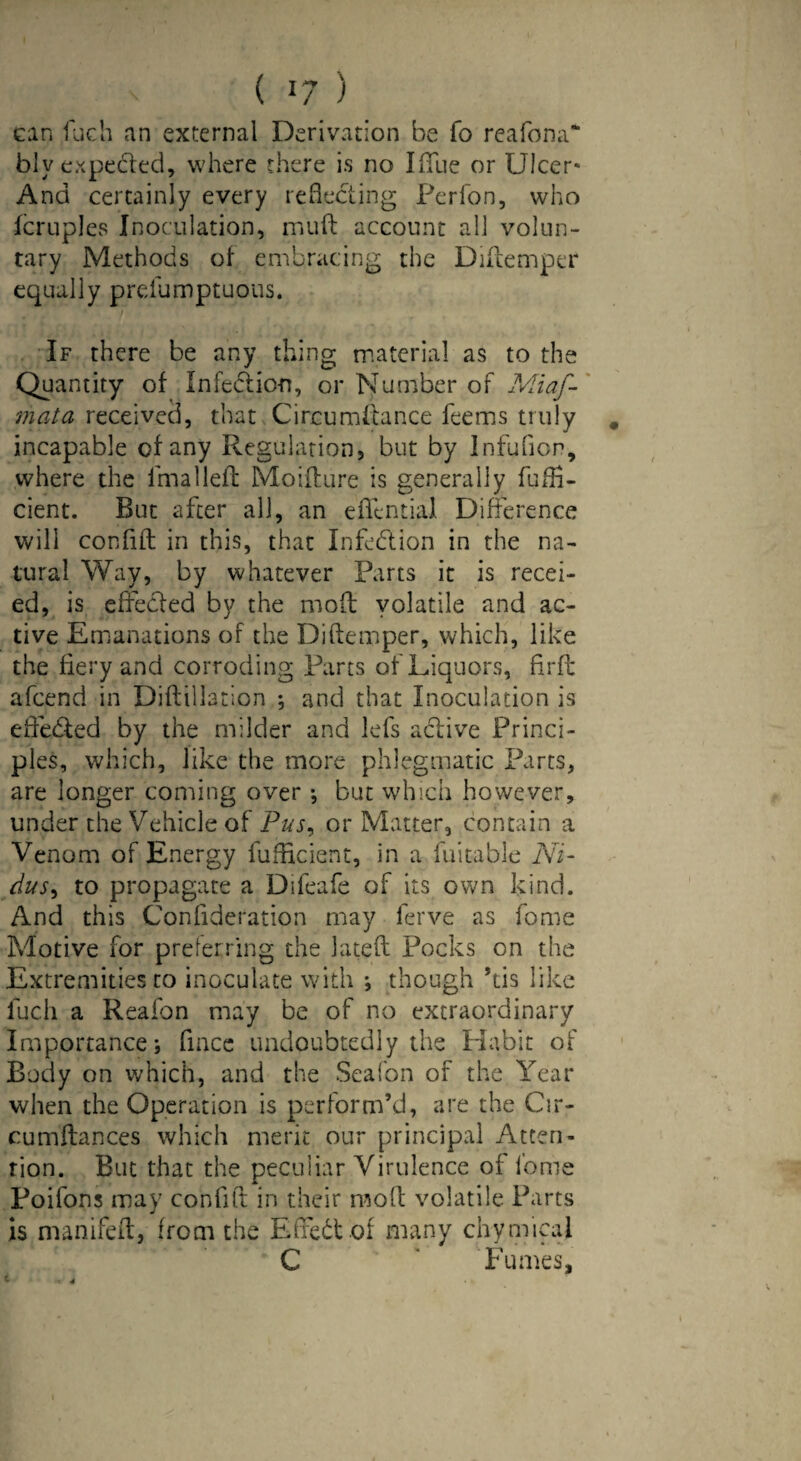 can fuch an external Derivation be fo reafona* blv expecled, where there is no Iffue or Ulcer- And certainly every reflecting Perfon, who fcruples Inoculation, muft account all volun¬ tary Methods of embracing the Diftemper equally prefumptuous. If there be any thing material as to the Quantity of Infedlion, or Number of Miaf- mata received, that Circumftance feems truly # incapable of any Regulation, but by Infution, where the lmalleft Moifture is generally fuffi- cient. But after all, an effential Difference will con lift in this, that Iiffedlion in the na¬ tural Way, by whatever Parts it is recei- ed, is effected by the mod volatile and ac¬ tive Emanations of the Diftemper, which, like the fiery and corroding Parts of Liquors, flrft afcend in Diftillation •, and that Inoculation is efte&ed by the milder and lefs active Princi¬ ples, which, like the more phlegmatic Parts, are longer coming over; but which however, under the Vehicle of Pus, or Matter, contain a Venom of Energy fufficient, in a fuitable Ni¬ dus > to propagate a Difeafe of its own kind. And this Confideration may ferve as fome Motive for preferring the Jateft Pocks on the Extremities to inoculate with ; though ’tis like fuch a Reafon may be of no extraordinary Importance; fince undoubtedly the Habit of Body on which, and the Seaton of the Year when the Operation is perform’d, are the Cir- cumftances which merit our principal Atten¬ tion. But that the peculiar Virulence of lome Poifons may confift in their moft volatile Parts is manifeft, from the Effect of many chymieal C Fumes, i *. -4