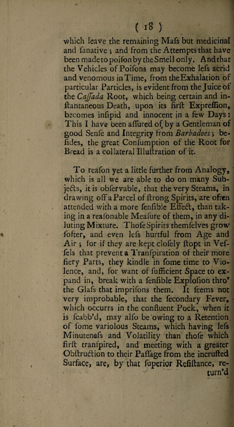 which leave the remaining Mafs but medicinal' and fanative *, and from the Attempts that have been madetopoifonby theSmell only. Andthat the Vehicles ofPoifons may become lefs acrid and venomous in Time, from the Exhalation of particular Particles, is evident from the Juice of the Cajjada Root, which being certain and in- ftantaneous Death, upon its firft Exprefiion, becomes infipid and innocent in a few Days: This I have been allured of by a Gentleman of good Senfe and Integrity from Barbadoes; be- fides, the great Confumption of the Root for Bread is a collateral Illuftration of it. To reafon yet a little further from Analogy, which is all we are able to do on many Sub¬ jects, it is obfervable, that the very Steams, in drawing offa Parcel of ftrong Spirits, are often attended with a more fenfible Eflfebl, than tak¬ ing in a reafonable Meafure of them, in any di¬ luting Mixture. Thofe Spirits themfelves grow iofter, and even lefs hurtful from Age and Air ; lor if they are kept clofely ftopt in Vef- fels that prevent a Tranfpiration of their more fiery Parts, they kindle in fome time to Vio¬ lence, and, for want of fufficient Space to ex¬ pand in, break with a fenfible Explofion thro* the Glafs that imprifons them. It feems not very improbable, that the fecondary Fever, - which occurrs in the confluent Pock, when it is fcabb’d, may alfo be owing to a Retention of lome variolous Steams, which having lefs Minutenefs and Volatility than thofe which firfb tranfpired, and meeting with a greater Obftru&ion to their PaflTage from the incrufted Surface, are, by that fuperior Refinance, re¬ turn’d