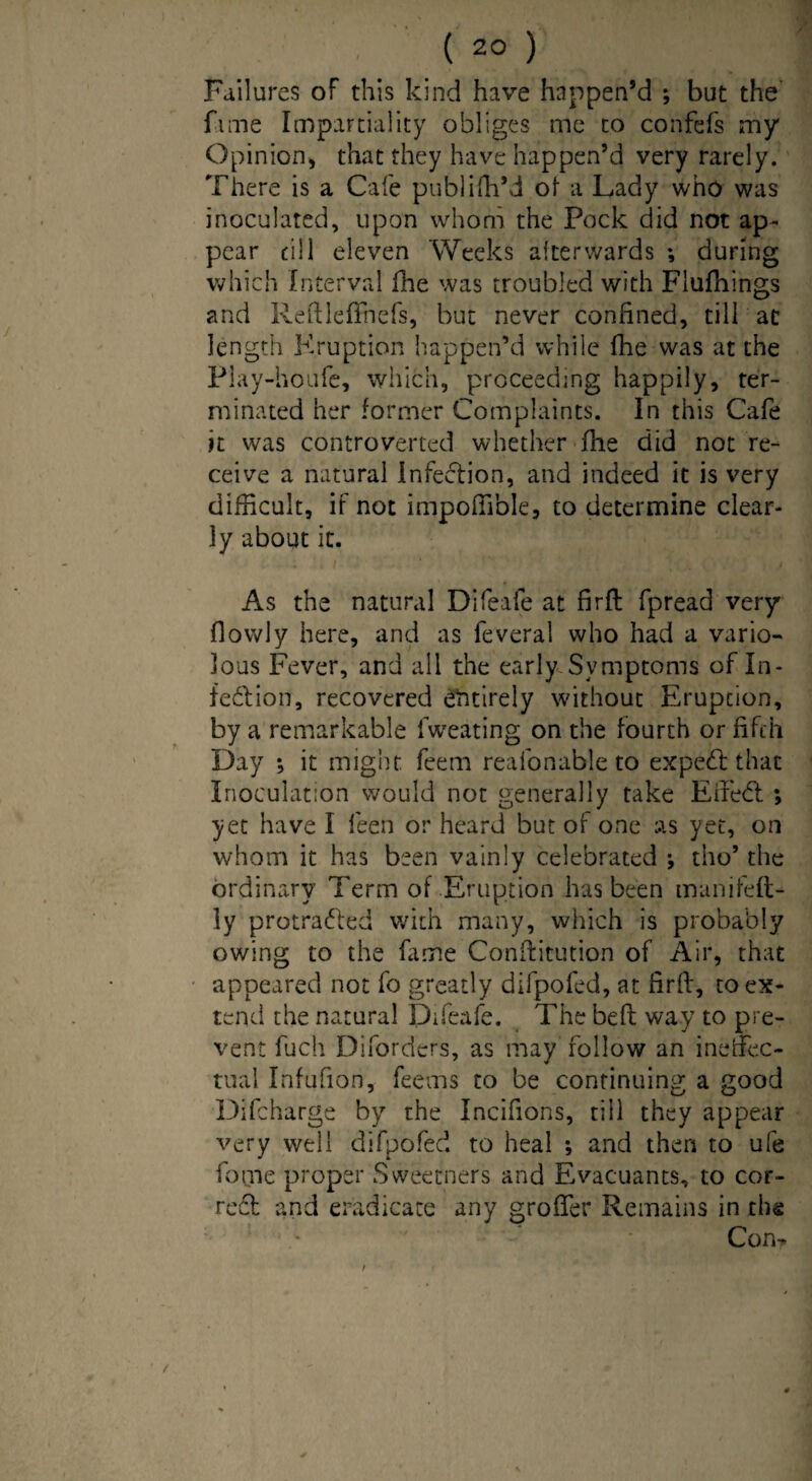 Failures of this kind have happen’d ; but the fame Impartiality obliges me to confefs my Opinion, that they have happen’d very rarely. There is a Cafe publifh’d of a Lady who was inoculated, upon whom the Pock did not ap¬ pear till eleven Weeks afterwards *, during which Interval fhe was troubled with Flufhings and Reftleffnefs, but never confined, till at length Kruption happen’d while fhe was at the Play-houfe, which, proceeding happily, ter¬ minated her former Complaints. In this Cafe it was controverted whether fne did not re¬ ceive a natural infection, and indeed it is very difficult, if not impoflible, to determine clear¬ ly about it. As the natural Difeafe at firlt fpread very flowly here, and as feveral who had a vario¬ lous Fever, and all the early Symptoms of In¬ tention, recovered entirely without Eruption, by a remarkable fweating on the fourth or fifth Day ; it might feern reafonable to expedt that Inoculation would not generally take Efedt ; yet have I feen or heard but of one as yet, on whom it has been vainly celebrated •, tho’ the ordinary Term of Eruption has been manifelt- ly protradted with many, which is probably owing to the fame Conflitution of Air, that appeared not fo greatly difpofed, at firfl, to ex¬ tend the natural Difeafe. The bed: way to pre¬ vent fuch Diforders, as may follow an ineffec¬ tual Infufion, feems to be continuing a good Difcharge by the Incifions, till they appear very well difpofed to heal ; and then to ufe fome proper Sweetners and Evacuants, to cor¬ rect and eradicate any groffer Remains in the Con?