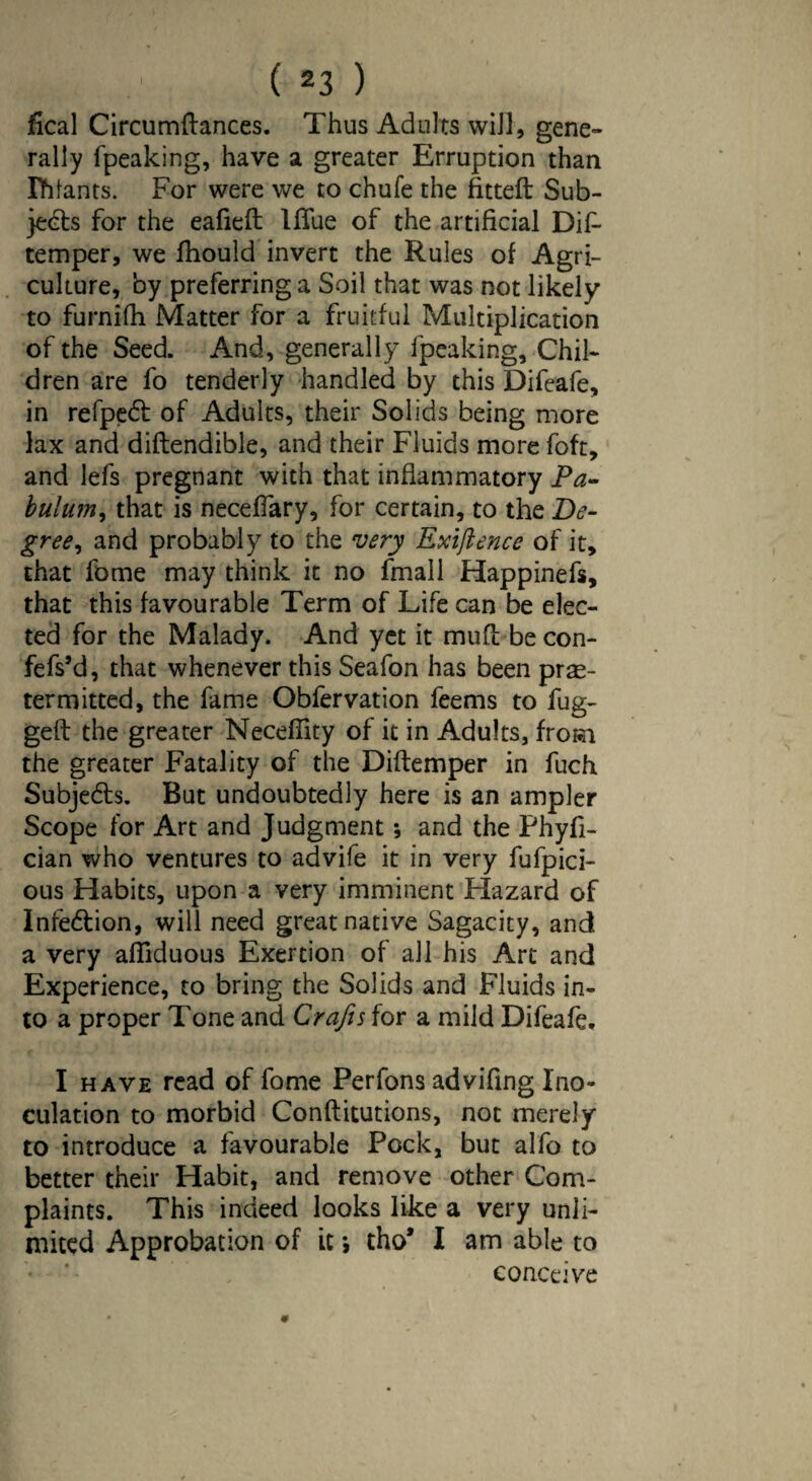 ( 2 3 ) fical Circumftances. Thus Adults will, gene¬ rally fpeaking, have a greater Erruption than Ihlants. For were we to chufe the fitted Sub¬ jects for the eafieft Iflue of the artificial Dif- temper, we fhould invert the Rules of Agri¬ culture, by preferring a Soil that was not likely to furnifh Matter for a fruitful Multiplication of the Seed. And, generally fpeaking. Chil¬ dren are fo tenderly handled by this Difeafe, in refpect of Adults, their Solids being more lax and diftendible, and their Fluids more foft, and lefs pregnant with that inflammatory Pa- bulum, that is neceffary, for certain, to the De¬ gree , and probably to the very Exigence of it, that fome may think it no fmall Happinefs, that this favourable Term of Life can be elec¬ ted for the Malady. And yet it mud becon- fefs’d, that whenever this Seafon has been pre¬ term itted, the fame Obfervation feems to fug¬ ged the greater Neceflity of it in Adults, from the greater Fatality of the Diftemper in fuch Subjects. But undoubtedly here is an ampler Scope for Art and Judgment; and the Phyfi- cian who ventures to advife it in very fufpici- ous Habits, upon a very imminent Hazard of Infe&ion, will need great native Sagacity, and a very afllduous Exertion of all his Art and Experience, to bring the Solids and Fluids in¬ to a proper Tone and Crafts for a mild Difeafe, I have read of fome Perfons advifing Ino¬ culation to morbid Conftitutions, not merely to introduce a favourable Pock, but alfo to better their Habit, and remove other Com¬ plaints. This indeed looks like a very unli¬ mited Approbation of it; tho* I am able to conceive