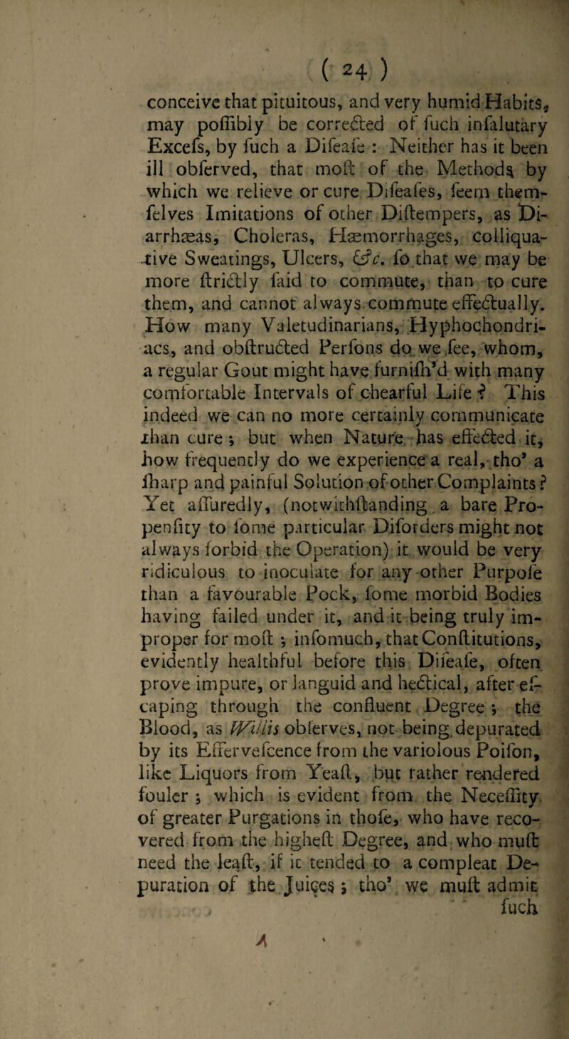 conceive that pituitous, and very humid Habits* may poffibly be corrected of fuch infalutary Excefs, by fuch a Difeafe : Neither has it been ill obferved, that molt of the Method^ by which we relieve or cure Difeafes, feern them- felves Imitations of other Diftempers, as Di¬ arrheas, Choleras, Hemorrhages, colliqua¬ tive Sweatings, Ulcers, &c. fo that we may be more ftri&ly faid to commute, than to cure them, and cannot always commute effedtua 11 y. How many Valetudinarians, Hyphochondri- acs, and obftrudted Perfons do we fee, whom, a regular Gout might have furnifh’d with many comfortable Intervals of chearful Life •? This indeed we can no more certainly communicate xlvan cure *, but when Nature has effected it, how frequently do we experience a real, tho* a fharp and painful Solution of other Complaints? Yet aiTuredly, (notwithstanding a bare Pro- penfity to fome particular Diforders might not always forbid the Operation) it would be very ridiculous to inoculate for any other Purpofe than a favourable Pock, l’ome morbid Bodies having failed under it, and it being truly im¬ proper for moil ; infomuch, thatConftitutions, evidently healthful before this Difeafe, often prove impure, or languid and hedtical, after es¬ caping through the confluent Degree *, the Blood, as fVUlis oblerves, not being,depurated by its EiTervefcence from the variolous Poifon, like Liquors from Yeah, but rather rendered fouler ; which is evident from the Neceffity of greater Purgations in thofe, who have reco¬ vered from the higheft Degree, and who muft need the lea ft, if it tended to a compleat De¬ puration of the Juices s thos we muft admit fuch