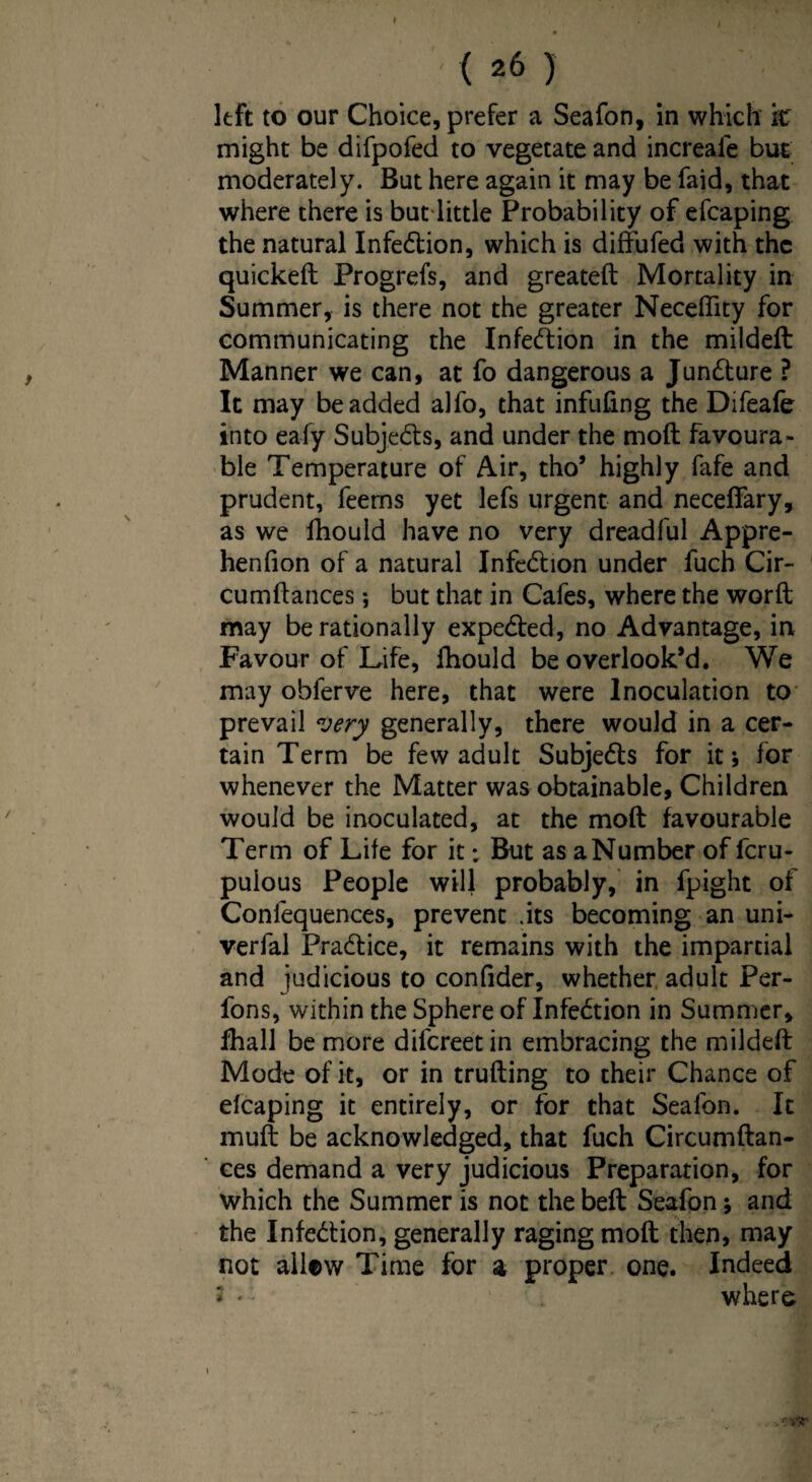 left to our Choice, prefer a Seafon, in which it might be difpofed to vegetate and increale but moderately. But here again it may be faid, that where there is but little Probability of efcaping the natural Infedtion, which is diffufed with the quickeft Progrefs, and greateft Mortality in Summer, is there not the greater Necefiity for communicating the Infection in the mildeft Manner we can, at fo dangerous a Juncture ? It may be added alfo, that infilling the Difeafe into eafy Subjects, and under the moft favoura¬ ble Temperature of Air, tho’ highly fafe and prudent, feems yet lefs urgent and neceffary, as we fhould have no very dreadful Appre- henfion of a natural Infedhon under fuch Cir- cumftances *, but that in Cafes, where the worft may be rationally expected, no Advantage, in Favour of Life, fhould be overlook’d. We may obferve here, that were Inoculation to prevail very generally, there would in a cer¬ tain Term be few adult Subje&s for it; for whenever the Matter was obtainable. Children would be inoculated, at the moft favourable Term of Life for it; But as a Number of fcru- pulous People will probably, in fpight of Confequences, prevent .its becoming an uni- verfal Practice, it remains with the impartial and judicious to confider, whether adult Per- fons, within the Sphere of Infection in Summer, fhall be more difcreetin embracing the mildeft Mode of it, or in trufting to their Chance of efcaping it entirely, or for that Seafon. It muft be acknowledged, that fuch Circumftan- ces demand a very judicious Preparation, for which the Summer is not the beft Seafon j and the Infedtion, generally raging moft then, may not ailew Time for a proper one. Indeed 2 * • ' . where i nr