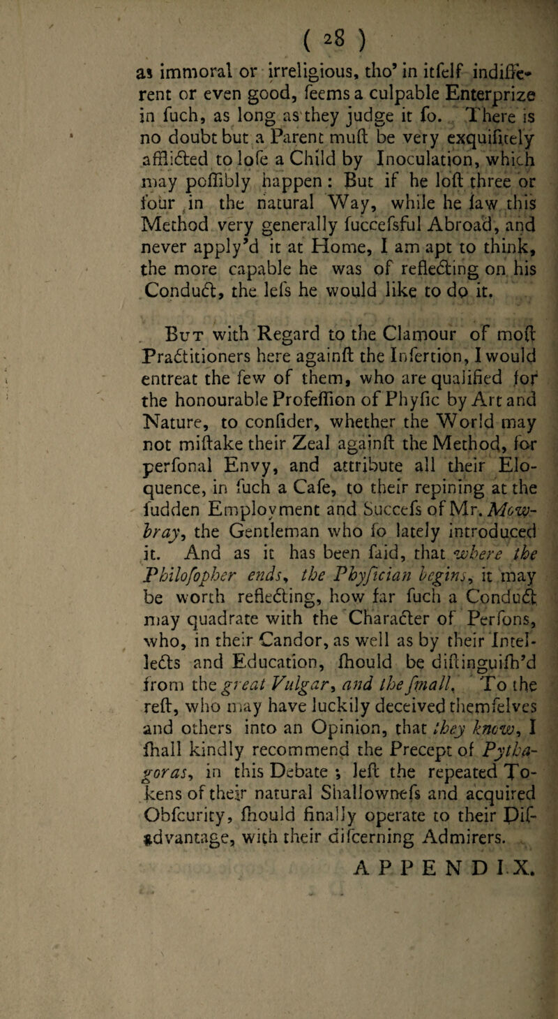 / ( *8 ) as immoral or irreligious, tho’ in itfeif indifFe* rent or even good, Teems a culpable Enterprize in fuch, as long as they judge it fo. There is no doubt but a Parent mud be very exquifi.tely affli6bed to lofe a Child by Inoculation, which may pcffibly happen: But if he loft three or four in the natural Way, while he law this Method very generally fuccefsful Abroad, and never apply’d it at Home, I am apt to think, the more capable he was of reflecting on his Conduct, the lefs he would like to do it. But with Regard to the Clamour of mod Petitioners here againft the Infertion, I would entreat the few of them, who are qualified for the honourable Profeflion ofPhyfic by Art and Nature, to confider, whether the World may not miftake their Zeal againft the Method, for perfonal Envy, and attribute all their Elo¬ quence, in fuch a Cafe, to their repining at the iudden Employment and Succefs of Mr. Mow¬ bray, the Gentleman who fo lately introduced it. And as it has been faid, that where the Pbilofopher ends, the Phyjtcian begins, it may be worth reflecting, how far fuch a Conduct may quadrate with the Character of Perfons, who, in their Candor, as well as by their Intel¬ lects and Education, fhould be diftinguiftftd from the great Vulgar, and the fmall. To the reft, who may have luckily deceived themfelves and others into an Opinion, that they know, I fhall kindly recommend the Precept of Pytha¬ goras, in this Debate *, left the repeated To¬ kens of their natural Shallownefs and acquired Obfcurity, fhould finally operate to their Dif- *dvantage, with their difeerning Admirers. APPEND I X. \