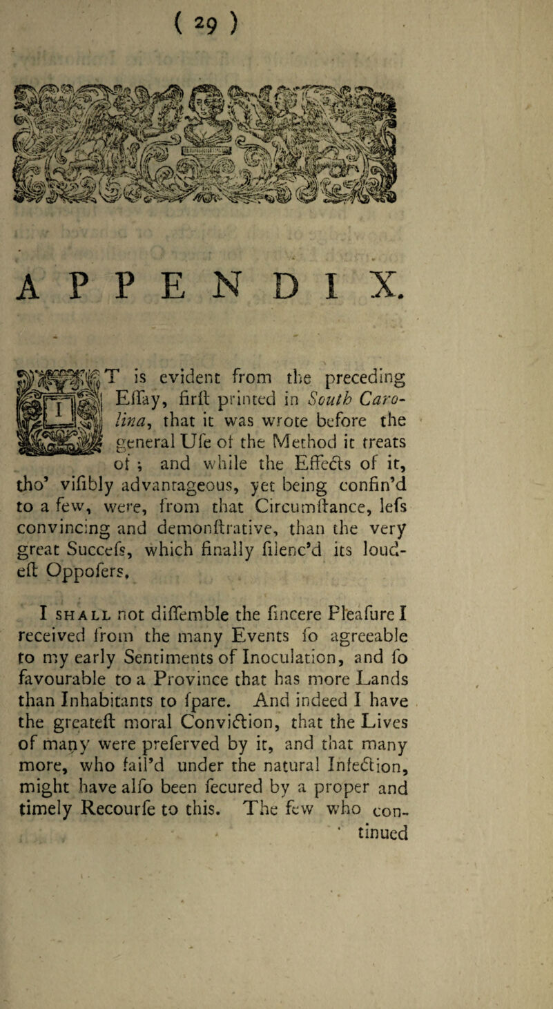 APPENDIX. T is evident from the preceding Effay, firft printed in South Caro¬ lina, that it was wrote before the general Ufe ot the Method it treats of ; and while the Effects of it, tho’ vifibly advantageous, yet being confin’d to a few, were, from that Circum(lance, lefs convincing and demonftrative, than the very great Succefs, which finally fiienc’d its loud- efl Oppofers, I shall not dififemble the fincere Pleafurel received from the many Events fo agreeable to my early Sentiments of Inoculation, and fo favourable to a Province that has more Lands than Inhabitants to (pare. And indeed I have the greateft moral Conviction, that the Lives of mapy were preferved by it, and that many more, who fail’d under the natural Infection, might have alfo been fecured by a proper and timely Recourfe to this. The few who con- ‘ tinued