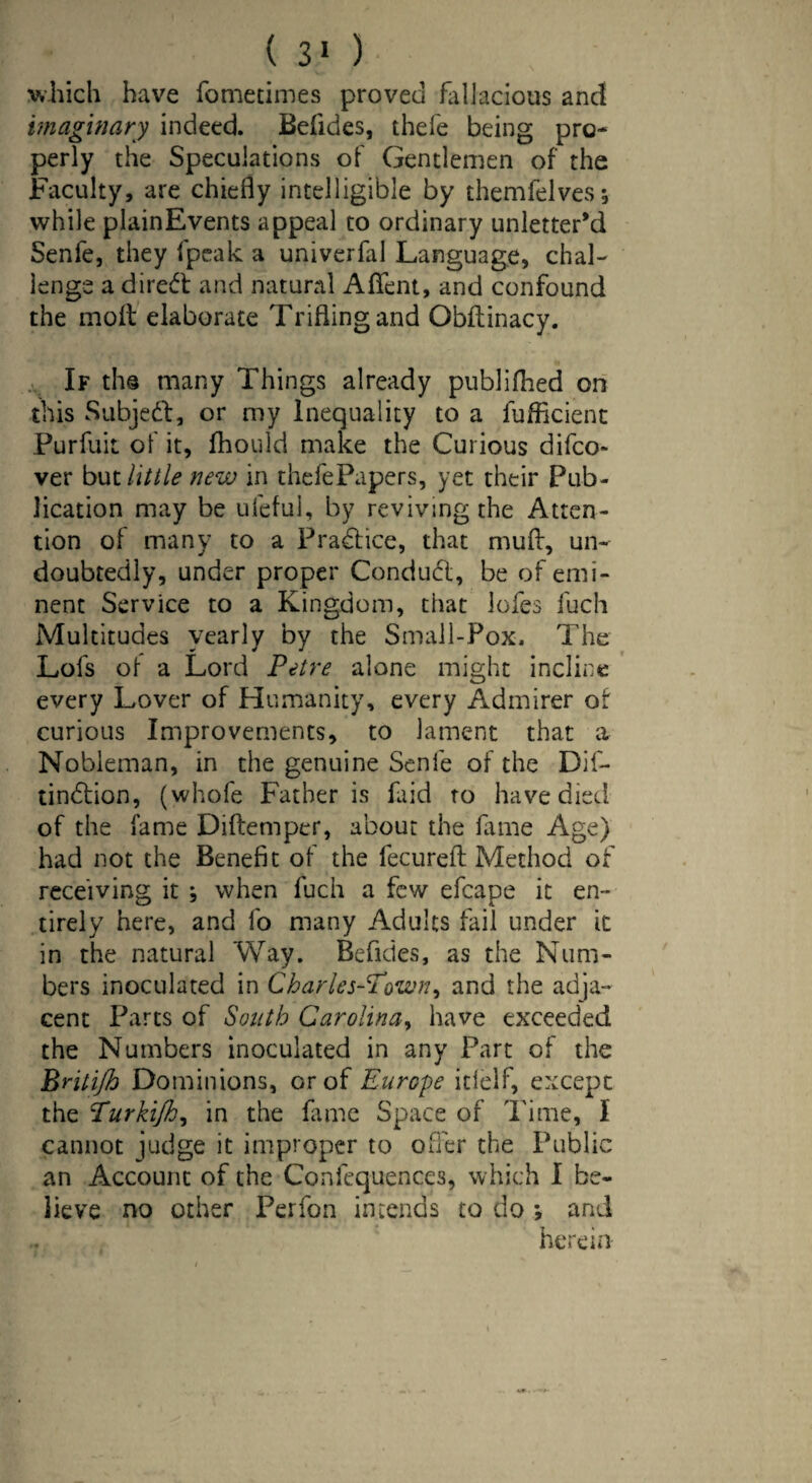 which have fometimes proved fallacious and imaginary indeed. Befides, thefe being pro* perly the Speculations of Gentlemen of the Faculty, are chiefly intelligible by themfelves, while plainEvents appeal to ordinary unletter’d Senfe, they (peak a univerfal Language, chal¬ lenge a direct and natural Aflfent, and confound the moil: elaborate Trifling and Obflinacy. If th© many Things already publifhed on this Subject, or my Inequality to a fufficient Purfuit of it, fhould make the Curious difco* ver but little new in thefePapers, yet their Pub¬ lication may be ufeful, by reviving the Atten¬ tion of many to a Practice, that mud, un¬ doubtedly, under proper Conduct, be of emi¬ nent Service to a Kingdom, that lofes fucli Multitudes yearly by the Small-Pox. The Lofs of a Lord Petre alone might incline every Lover of Humanity, every Admirer of curious Improvements, to lament that a Nobleman, in the genuine Senfe of the Dif- tindtion, (whofe Father is faid to have died of the fame Diftemper, about the fame Age) had not the Benefit of the fecureft Method of receiving it ; when fuch a few efcape it en¬ tirely here, and fo many Adults fail under it in the natural Way. Befides, as the Num¬ bers inoculated in Charles-Pown, and the adja¬ cent Parts of South Carolina, have exceeded the Numbers inoculated in any Part of the Britijh Dominions, or of Europe itielf, except the Turkijh, in the fame Space of Time, 1 cannot judge it improper to offer the Public an Account of the Confluences, which I be¬ lieve no other Perfon intends to do ; and herein-