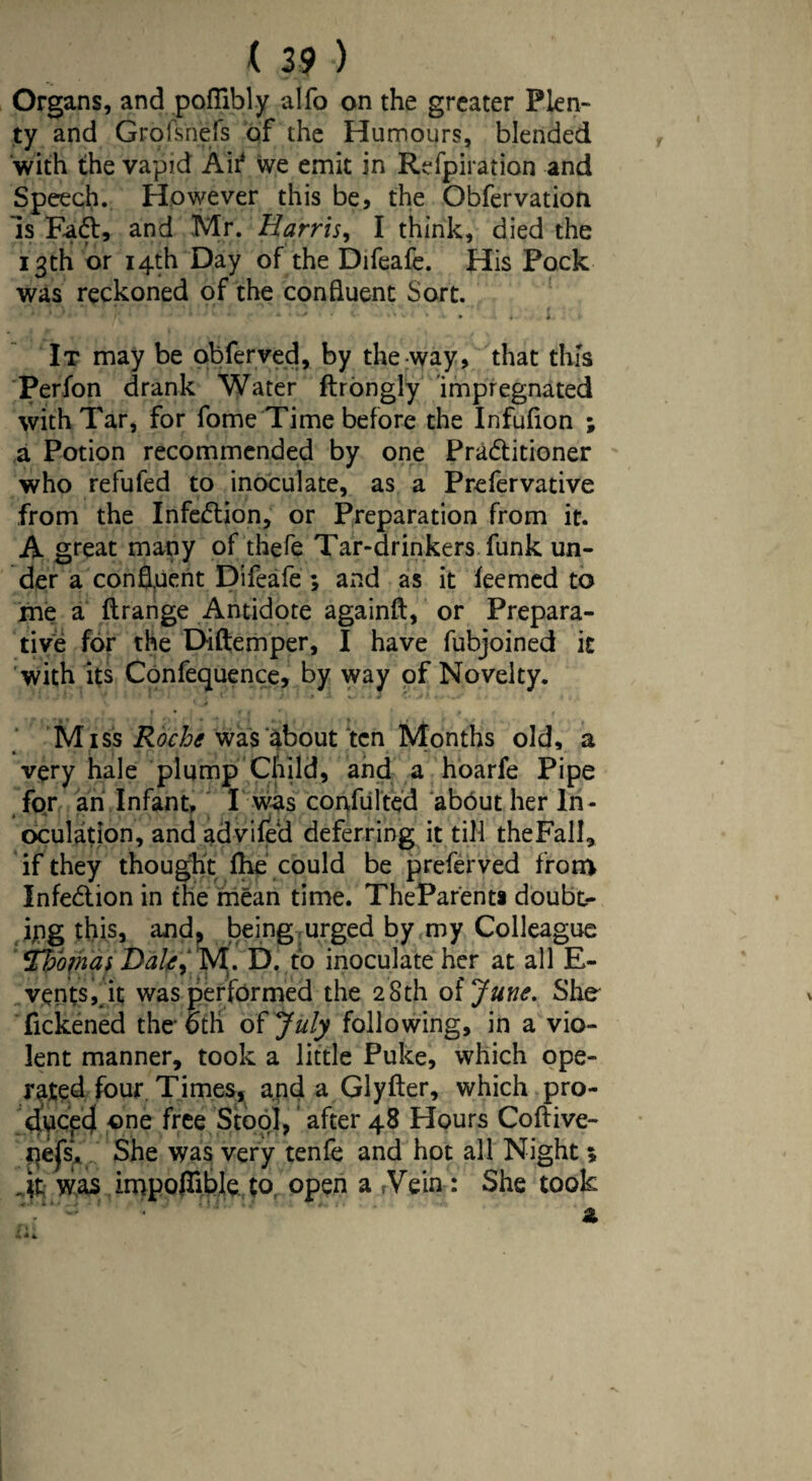 ( 29 ) Organs, and poftibly alfo on the greater Plen¬ ty and Grofsnefs of the Humours, blended with the vapid Air* we emit in Refpiration and Speech. However this be, the Obfervation Is Fa£t, and Mr. Harris, I think, died the 13th or 14th Day of the Difeafe. His Pock was reckoned of the confluent Sort. » . I It may be obferved, by the way, that this Perfon drank Water ftrongly impregnated with Tar, for fome Time before the Infufion ; a Potion recommended by one Pra&itioner who refufed to inoculate, as a Prefervative from the Infection, or Preparation from it. A great many of thefe Tar-drinkers funk un¬ der a confluent Difeafe ; and as it ieemed to me a Itrange Antidote againft, or Prepara¬ tive for the Diftemper, I have fubjoined it with its Confequence, by way of Novelty. « • f * * ' A < Miss Roche wasabout ten Months old, a very hale plump Child, and a hoarfe Pipe for an Infant, I was confulted abbut her In¬ oculation, and advifed deferring it till theFall, if they thought fhe could be preferved from Infection in the mean time. TheParent* doubt¬ ing this, and, being urged by my Colleague Thomas Dale,' M. D. to inoculate her at all E- vents, it was performed the 28th oijune. She fickened the 6th of July following, in a vio¬ lent manner, took a little Puke, which ope¬ rated four. Times, and a Glyfter, which pro¬ duced one free Stool, after 48 Hours Coftive- qefs* She was very tenfe and hot all Night 5 Jr was impofTible to open a rVein : She took z
