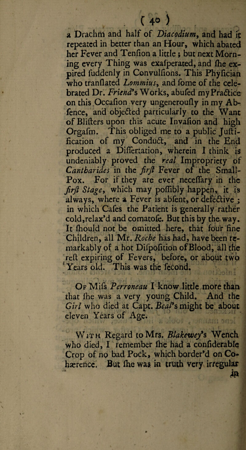 a Drachtii and half of Diacodium, and had It repeated in better than an Hour, which abated her Fever and Tenfion a little; but next Morn¬ ing every Thing was exafperated, and fhe ex¬ pired fuddenly in Convulfions. This Phyfician who tranflated Lommius, and fome of the cele¬ brated Dr. Friend's Works, abufed my Practice on this Occafion very ungeneroufly in my Ab- fence, and objeded particularly to the Want of Blitters upon this acute Invafion and high Orgafm. This obliged me to a public Jufti- fication of my Condud, and in the End produced a Diflertation, wherein I think is undeniably proved the real Impropriety of Cantbarides in the firft Fever of the Small- Pox. For if they are ever neceflary in the Jirft Stage9 which may pofiibJy happen, it is always, where a Fever is abfent, or defedive ; in which Cafes the Patient is generally rather cold,relax’d and comatofe. But this by the way. It fhould not be omitted here, that four fine Children, all Mr. Roche has had, have been re¬ markably of a hot Difpofition of Blood, all the refi: expiring of Fevers, before, or about two 'Years old. This was the fecond. • - ; . • ' ’ •. _ »r * f t' * » i * • * t Of Mils.' Perroneau I know little more than that fhe was a very young Child. And the Girl who died at Capt. Beal's might be about eleven Years of Age. With Regard to Mrs. Blakewey9s Wench who died, I remember fhe had a confiderablc Crop of no bad Pock, which border’d on Co¬ herence. But lhe was in truth very irregular &