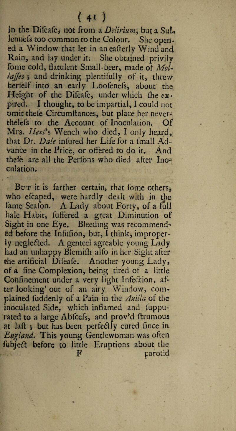 in the Diieafe* not from a Delirium, but a SuL lennefs too common to the Colour. She open¬ ed a Window that let in an eafterly Wind and Rain, and lay under it. She obtained privily fome cold, flatulent Small-beer, made of Mol- lajfes ; and drinking plentifully of it, threw herielf into an early Loofenefs, about the Height of the Difeafe* under which fhe ex¬ pired. I thought, to be impartial, I could not omit thefe Circumftances, but place her never- thelefs to the Account of Inoculation. Of Mrs. Hex?s Wench who died, I only heard, that Dr. Dale infured her Life for a fmall Ad¬ vance in the Price, or offered to do it. And thefe are all the Perfons who died after Ino¬ culation. But it is farther certain, that fome others* who efcaped, were hardly dealt with in the fame Sealon. A Lady about Forty, of a full hale Habit, fuffered a great Diminution of Sight in one Eye. Bleeding was recommend¬ ed before the Infufion, but, I think, improper¬ ly neglected. A genteel agreable young Lady had an unhappy Blemifh alfo in her Sight after the artificial Difeafe. Another young Lady, of a fine Complexion, being tired of a little Confinement under a very light Infection, af¬ ter looking' out of an airy Window, com¬ plained fuddenly of a Pain in the Axilla of the inoculated Side, which inflamed and fuppu- rated to a large Abfcefs, and prov’d flrumous at lafl: j but has been perfectly cured fince in England. This young Gentlewoman was often fubjeft before to little Eruptions about the F parotid