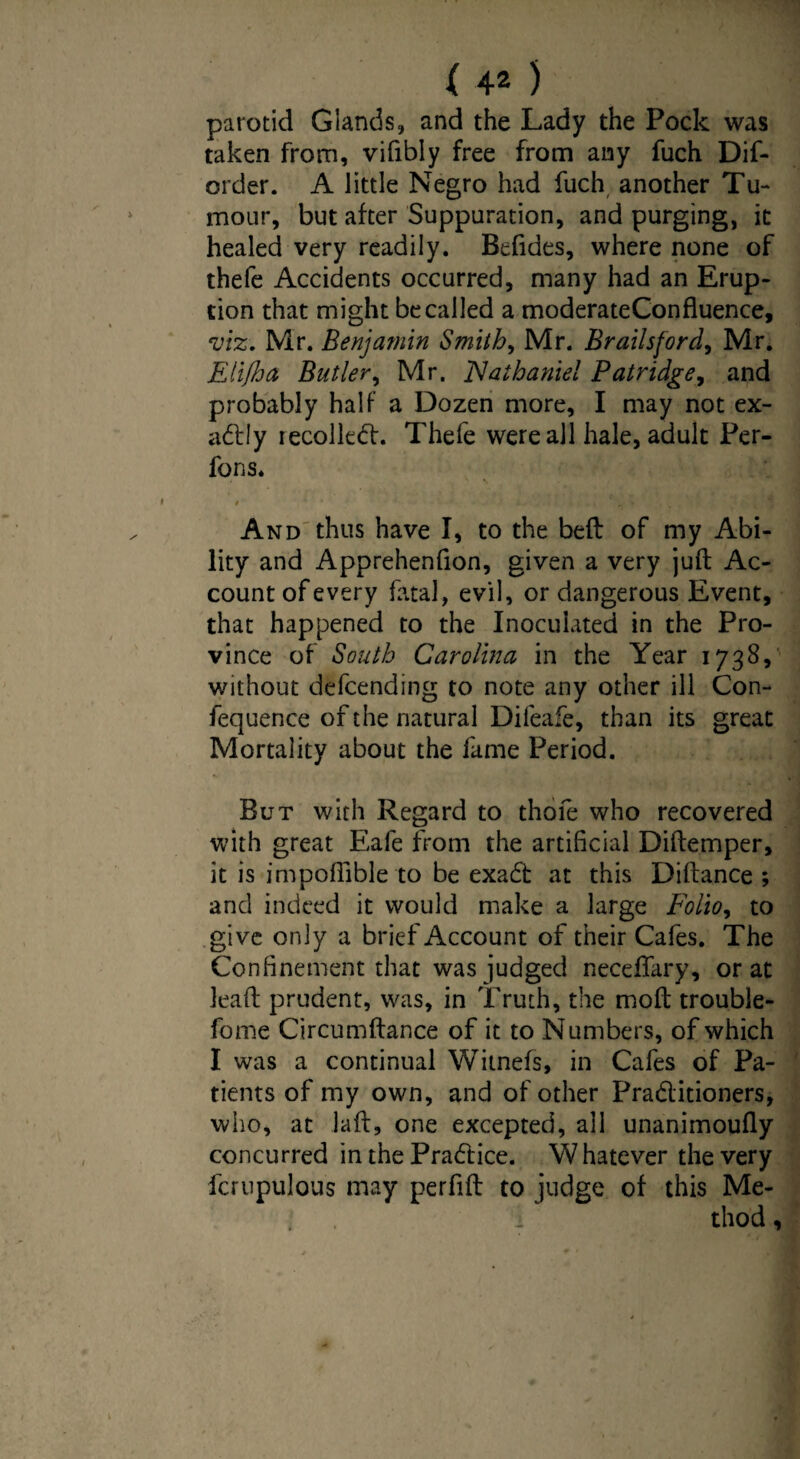 parotid Glands, and the Lady the Pock was taken from, vifibly free from any fuch Dif- order. A little Negro had fuch another Tu¬ mour, but after Suppuration, and purging, it healed very readily. Befides, where none of thefe Accidents occurred, many had an Erup¬ tion that might be called a moderateConfluence, viz. Mr. Benjamin Smith, Mr. Brailsford, Mr. Eli/ha Butler, Mr. Nathaniel Patridge, and probably half a Dozen more, I may not ex¬ actly recoiled:. Thefe were all hale, adult Per- fons. And thus have I, to the bed of my Abi¬ lity and Apprehenfion, given a very juft Ac¬ count of every fatal, evil, or dangerous Event, that happened to the Inoculated in the Pro¬ vince of South Carolina in the Year 1738, without defending to note any other ill Con- fequence of the natural Difeafe, than its great Mortality about the fame Period. But with Regard to thofe who recovered with great Eafe from the artificial Diftemper, it is impoffibleto be exad at this Diftance ; and indeed it would make a large Folio, to give only a brief Account of their Cafes. The Confinement that was judged neceffary, or at lead prudent, was, in Truth, the mod trouble- fome Circumftance of it to Numbers, of which I was a continual Witnefs, in Cafes of Pa¬ tients of my own, and of other Praditioners, who, at lad, one excepted, all unanimoufly concurred in the Pradice. Whatever the very fcrupulous may perfift to judge of this Me- 1 thod,