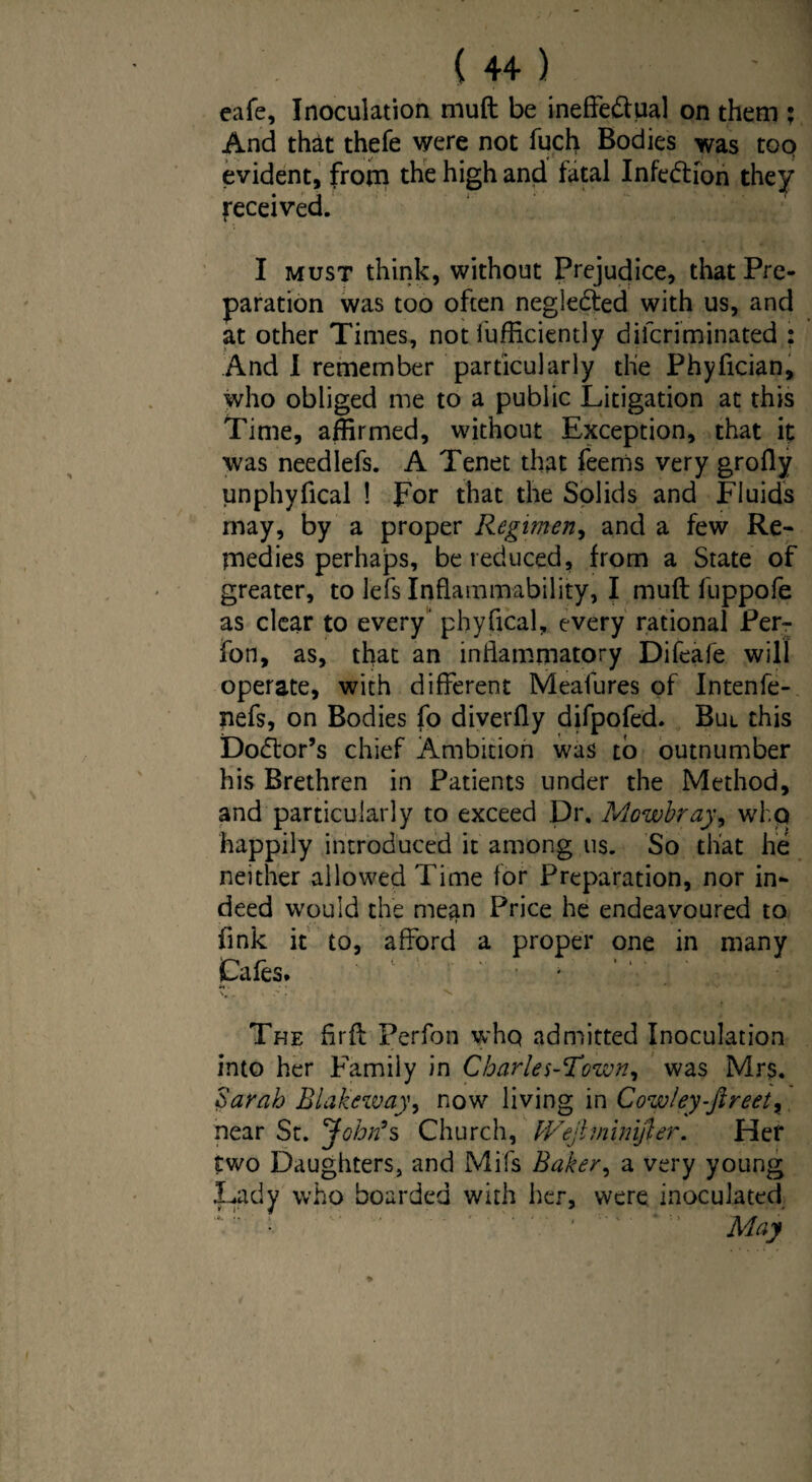 eafe. Inoculation muft be ineffectual on them ; And that thefe were not fuch Bodies was too evident, from the high and fatal Infe&Ion they received. I must think, without Prejudice, that Pre¬ paration was too often negleCted with us, and at other Times, not fufficiently difcriminated ; And I remember particularly the Phyfician, who obliged me to a public Litigation at this Time, affirmed, without Exception, that it was needlefs. A Tenet that feems very grofly unphyfical ! For that the Solids and Fluids may, by a proper Regimen, and a few Re¬ medies perhaps, be reduced, from a State of greater, to lefs Inflammability, I muft fuppofe as clear to every' phyfical, every rational Perr fon, as, that an inflammatory Difeafe will operate, with different Meafures of Intenfe- nefs, on Bodies fo diverfly difpofed. Bui this Doctor’s chief Ambition was to outnumber his Brethren in Patients under the Method, and particularly to exceed Dr, Mowbray, who happily introduced it among us. So that he neither allowed Time for Preparation, nor in¬ deed would the mean Price he endeavoured to fink it to, afford a proper one in many Cafes. The firft Perfon whq admitted Inoculation into her Family in Charles-Town, was Mrs. Sarah Blakeway, now living in Cow!ey-fireet> near St. John’s Church, IVejlminijler. Her two Daughters, and Mils Baker, a very young Lady who boarded with her, were inoculated