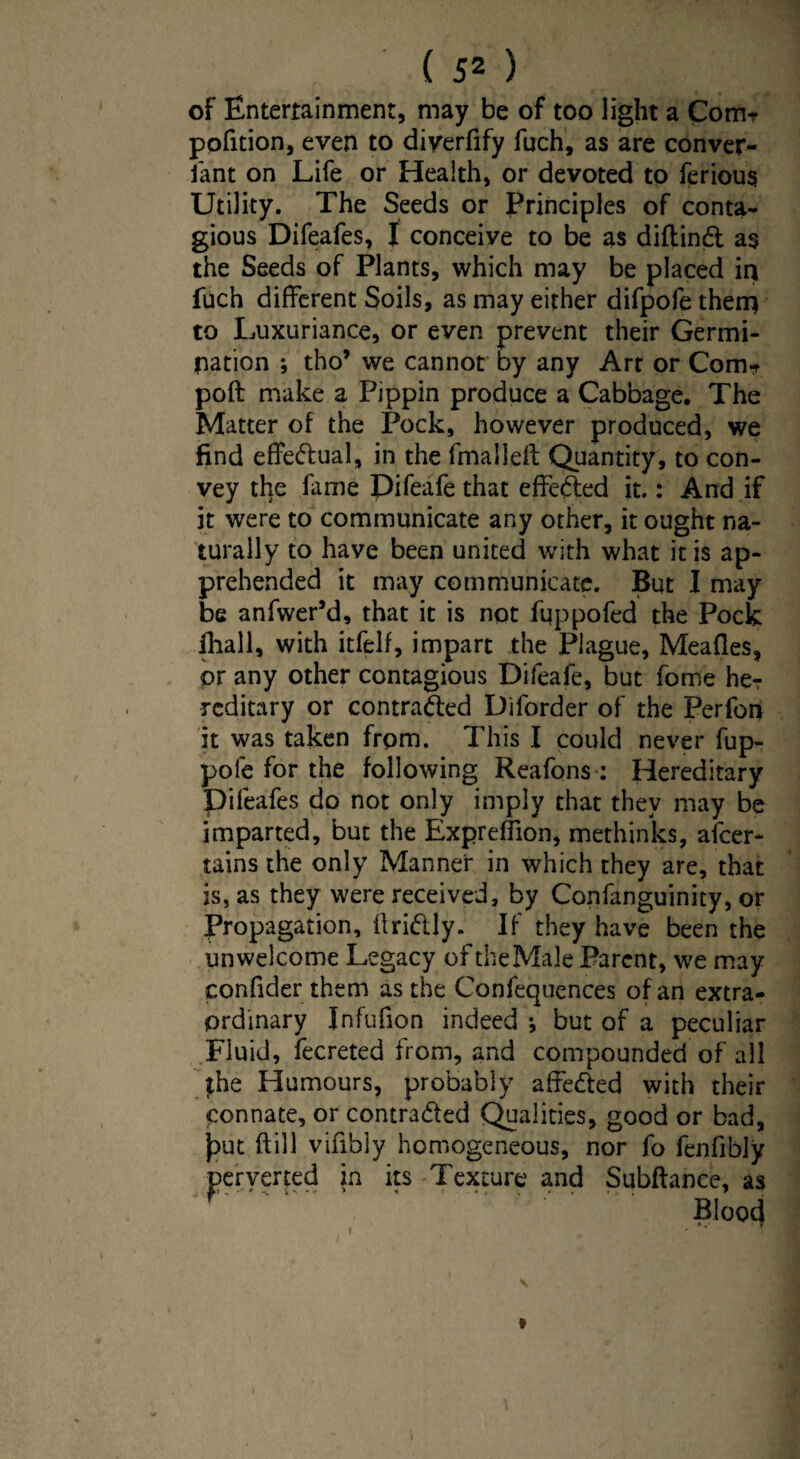 of Entertainment, may be of too light a Comr pofition, even to diverfify fuch, as are conver- fant on Life or Health, or devoted to ferious Utility. The Seeds or Principles of conta¬ gious Difeafes, I conceive to be as diftinCt as the Seeds of Plants, which may be placed in fuch different Soils, as may either difpofe thern to Luxuriance, or even prevent their Germi¬ nation *, tho’ we cannot by any Art or Com? poft make a Pippin produce a Cabbage. The Matter of the Pock, however produced, we find effectual, in the fmallefl Quantity, to con¬ vey the fame Difeafe that effected it.: And if it were to communicate any other, it ought na¬ turally to have been united with what it is ap¬ prehended it may communicate. But I may be anfwer’d, that it is not fuppofed the Pock iliall, with itfelf, impart the Plague, Meades, or any other contagious Difeafe, but fome he¬ reditary or contracted Diforder of the Perfon it was taken from. This I could never fup- pofe for the following Reafons : Hereditary Pifeafes do not only imply that they may be imparted, but the Expredion, methinks, afeer- tains the only Manner in which they are, that is, as they were received, by Conlanguinity, or Propagation, ftriftly. If they have been the unwelcome Legacy of theMale Parent, we may confider them as the Confequences of an extra¬ ordinary Jnfufion indeed *, but of a peculiar Fluid, fecreted from, and compounded of all the Humours, probably affeCted with their connate, or contracted Qualities, good or bad, put dill vifibly homogeneous, nor fo fenfibly in its Texture and Subftance, as Blood \ i