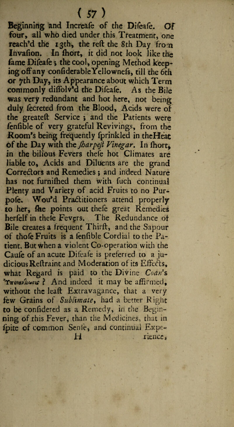 Beginning and Increafe of the Difeafe. Of four, ail who died under this Treatment, one reach’d the 13th, the reft the 8th Day from Invafion. In fhort, it did not look like the fame Difeafe; the cool, opening Method keep¬ ing offany confiderableYellownefs, till the 6th or 7th Day, its Appearance about which Term commonly diffolv’d the Difeafe. As the Bile was very redundant and hot here, not being duly fecreted from the Blood, Acids were of the greateft Service ; and the Patients were fenfible of very grateful Revivings, from the Room’s being frequently fprinkled in theHeat of the Day with the Jharpejt Vinegar. In fhort, in the bilious Fevers thefe hot Climates are liable to. Acids and Diluents are the grand Correctors and Remedies ; and indeed Nature has not furnifhed them with fuch continual Plenty and Variety of acid Fruits to no Pur- pofe. Wou*d Practitioners attend properly to her, file points out thefe great Remedies herfelf in thele Fevers. The Redundance of Bile creates a frequent Thirft, and the Sapour of thole Fruits k a lenfible Cordiai to the Pa¬ tient. But when a violent Co-operation with the Caufe of an acute Difeafe is preferred to a ju¬ dicious Reftraint and Moderation of its Effects, what Regard is paid to the Divine Coan*s *Tvtr<tSUM# ? And indeed it may be affirmed, without the lead Extravagance, that a very few Grains of Sublimate, had a better R ight to be confidered as a Remedy, in the Begin¬ ning of this Fever, than the Medicines, that in fpite of common Senie, and continual Expo ti riencc,