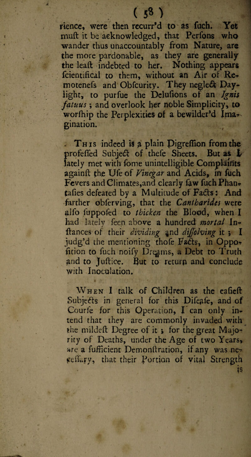 (5«) rience, were then recurr’d to as filch. Yet mud it be acknowledged, that Perfons who wander thus unaccountably from Nature, are the more pardonable, as they are generally the lead indebted to her. Nothing appears fcientifical to them, without an Air of Re* motenefs and Obfcurity. They negled Day¬ light, to purfue the Delufions of an Ignis fatuus; and overlook her noble Simplicity, to worfhip the Perplexities of a bewilder’d Ima*, gination. . This indeed is £ plain Pigreflion from the profefled Subject of thefe Sheets. But as V lately met with fome unintelligible Complaints againft fhe Ufe of Vinegar and Acids, in fuch Fevers and Climates,and clearly faw fuch Phan* tafies defeated by a Multitude of Faffs: And farther obferving, that the Cantharides were alio fuppofed to thicken the Blood, when I had lately feen above a hundred mortal In- j \ dances of their dividing ^nd dijfofoing it ; I judg’d the mentioning thofe Fads, in Oppo* ficion to fuch noify Dreams, a Debt to Truth and to Judice. But to return and conclude with Inoculation. When 1 talk of Children as the eafied Subjeds in general for this Difeple, and of Courfe for this Operation, I can only in* tend that they are commonly invaded with the milded Degree of it ; for the great Majo^ rity of Deaths, under the Age of two Years, are a fufneient Demondration, if any was nc^* edfary, that their Portion of vital Strength