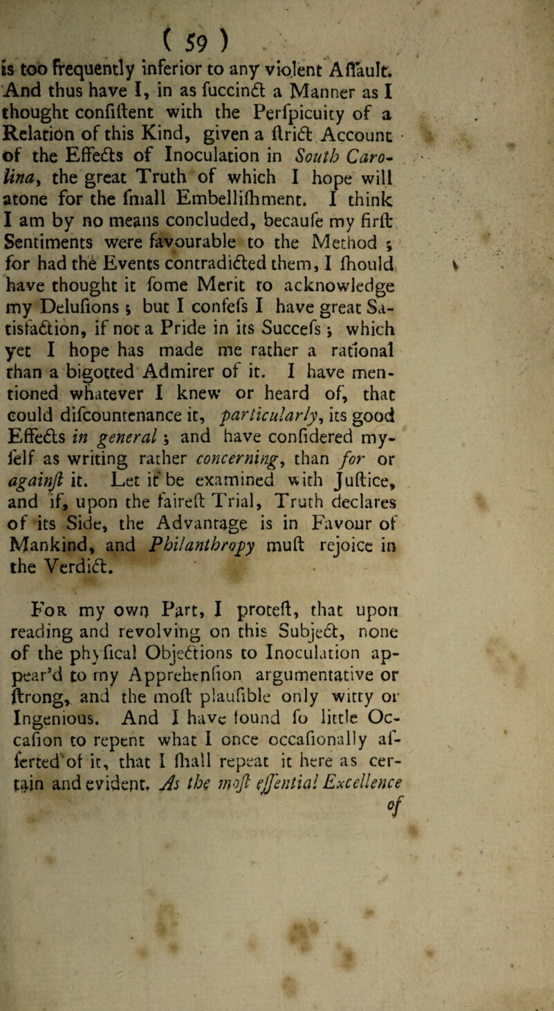 is too frequently inferior to any violent A (fault. And thus have I, in as fuccinft a Manner as I thought confident with the Perfpicuity of a Relation of this Kind, given a drift Account of the Effefts of Inoculation in South Caro¬ lina,, the great Truth of which I hope will atone for the fmall Embellifhment. I think I am by no means concluded, becaufe my firft Sentiments were favourable to the Method ; for had the Events contradifted them, I fhould have thought it fome Merit to acknowledge my Delufions s but I confefs I have great Sa- tisfaftion, if not a Pride in its Succefs j which yet I hope has made me rather a rational rhan a bigotted Admirer of it. I have men¬ tioned whatever I knew or heard of, that could difcountenance it, particularly, its good Effefts in general; and have confidered my- felf as writing rather concerning, than for or againjl it. Let it be examined with Judice, and if, upon the faired Trial, Truth declares of its Side, the Advantage is in Favour of Mankind, and Philanthropy mud rejoice in the Verdift. ' : For my own Part, I proted, that upon reading and revolving on this Subjeft, none of the ph\ deal Objections to Inoculation ap¬ pear’d to my Apprehtnfion argumentative or ftrong, and the mod plaufible only witty or Ingenious. And I have found fo little Oc¬ casion to repent what I once occafionally af- ferted of it, that I fliall repeat it here as cer¬ tain and evident. As the mojl ejfential Excellence