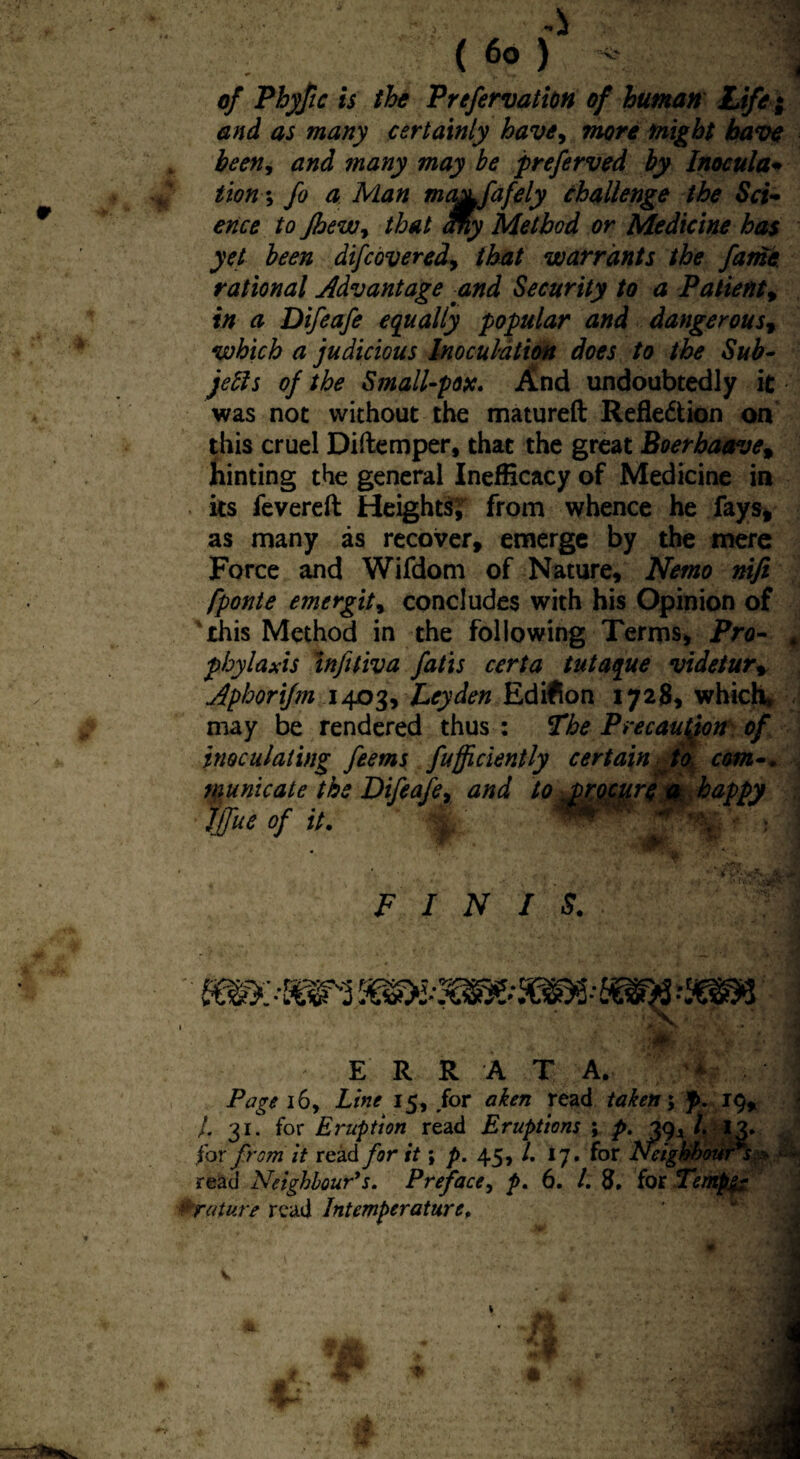of Phyfic is the P refervation of human Life ; and as many certainly have, more might have loeen, and many may he preferved by Inocula* iion; fo a Man ma&fafely challenge the Sci¬ ence to Jhewy that My Method or Medicine has yet been difcovered, that warrants the fame rational Advantage and Security to a Patient, in a Difeafe equally popular and dangerous, which a judicious Inoculation does to the Sub- jells of the Small-pox. And undoubtedly it was not without the matured Reflexion on this cruel Didemper, that the great Boerbaave% hinting the general InefHcacy of Medicine in its fevered Heights; from whence he fays, as many as recover, emerge by the mere Force and Wifdom of Nature, Nemo nifi fponte emergit, concludes with his Opinion of this Method in the following Terms, Pro- 4 pbylaxis infiliva fatts certa tutaque videtur, jiphorifm 1403, Leyden Edifion 1728, which* may be rendered thus : The Precaution of inoculating feems fufficiently certain to com-. , municate the Difeafe, and to procure a happy . Ifue of it. * ' t v * • ' FINIS. ‘VI sans E R R A T A. * Page 16, Line 15, for a ken read taken; f>. 19, /. 31. for Eruption read Eruptions ; p. 39* l. 13. for from it read for it; p. 45, /. 17. for Neighbour s » ■ - read Neighbour's. Preface, p. 6. /. 8, for Tempfe nature read Intemper at urt.